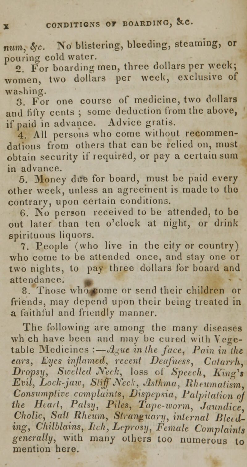 mm, fyc. No blistering, bleeding, steaming, or pouring cold water. 2. For boarding men, three dollars per week; women, two dollars per week, exclusive of washing. 3. For one course of medicine, two dollars and fifty cents ; some deduction from the above, if paid in advance. Advice gratis. 4. All persons who come without recommen- dations from others that can be relied on, must obtain security if required, or pay a certain sum in advance. 5. Money due for board, must be paid every other week, unless an agreement is made to tho contrary, upon certain conditions. 6. No person received to be attended, to bo out later than ten o'clock at night, or drink spirituous liquors. 7. People (who live in the city or country) who come to be attended once, and stay one or two nights, to pay three dollars for board and attendance. ^ 8. Those who^ome or send their children or friends, may depend upon their being treated in a faithful and friendly manner. The following are among the many diseases wh ch have been and may be cured with Vege- table Medicines :—Jigut in the face, Pain in the ears, Eyes inflamed, recent Deafness, Catarrh, Dropsy, Swelled JVeck, loss of Speech, King'** Evil, Lock-jaw, Stiff Ned:, Asthma, Rheumatism, Consumptive complaints, Dispepsia, Palpitation of the Heart, Palsy, Piles, Tape-worm, Jaundice Cholic, Salt Rheum, Slrangnary, internal Bleed- ing, Chilblains, Itch, Leprosy, Female Complaints generally, with many others too numerous to mention here.