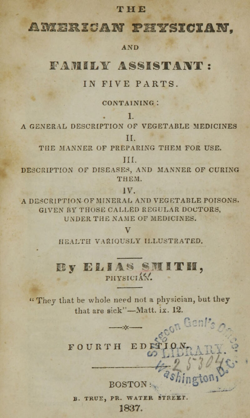 THE AXMKSRXCASr FH1TSXCIAM, AND FAMILY ASSISTANT : IN FIVE PARTS. CONTAINING : 1. A GENERAL DESCRIPTION OF VEGETABLE MEDICINES II. THE MANNER OF PREPARING THEM FOR USE. III. DESCRIPTION OF DISEASES, AND MANNER OF CURING THEM. IV. A DESCRIPTION OF MINERAL AND VEGETABLE POISONS. GIVEN RV THOSE CALLED REGULAR DOCTORS, UNDER THE NAME OF MEDICINES. V HEALTH VARIOUSLY ILLUSTRATED. y ELIAS SltllTlI, PHYSIC I Af/.  They that be whole need not a physician, but they that are sick—Matt. ix. 12. FOURTH ED PTI 0 N. SOI BOSTON:, ^A/ngton B. TRUE, PR. WATER STREET. 1837.