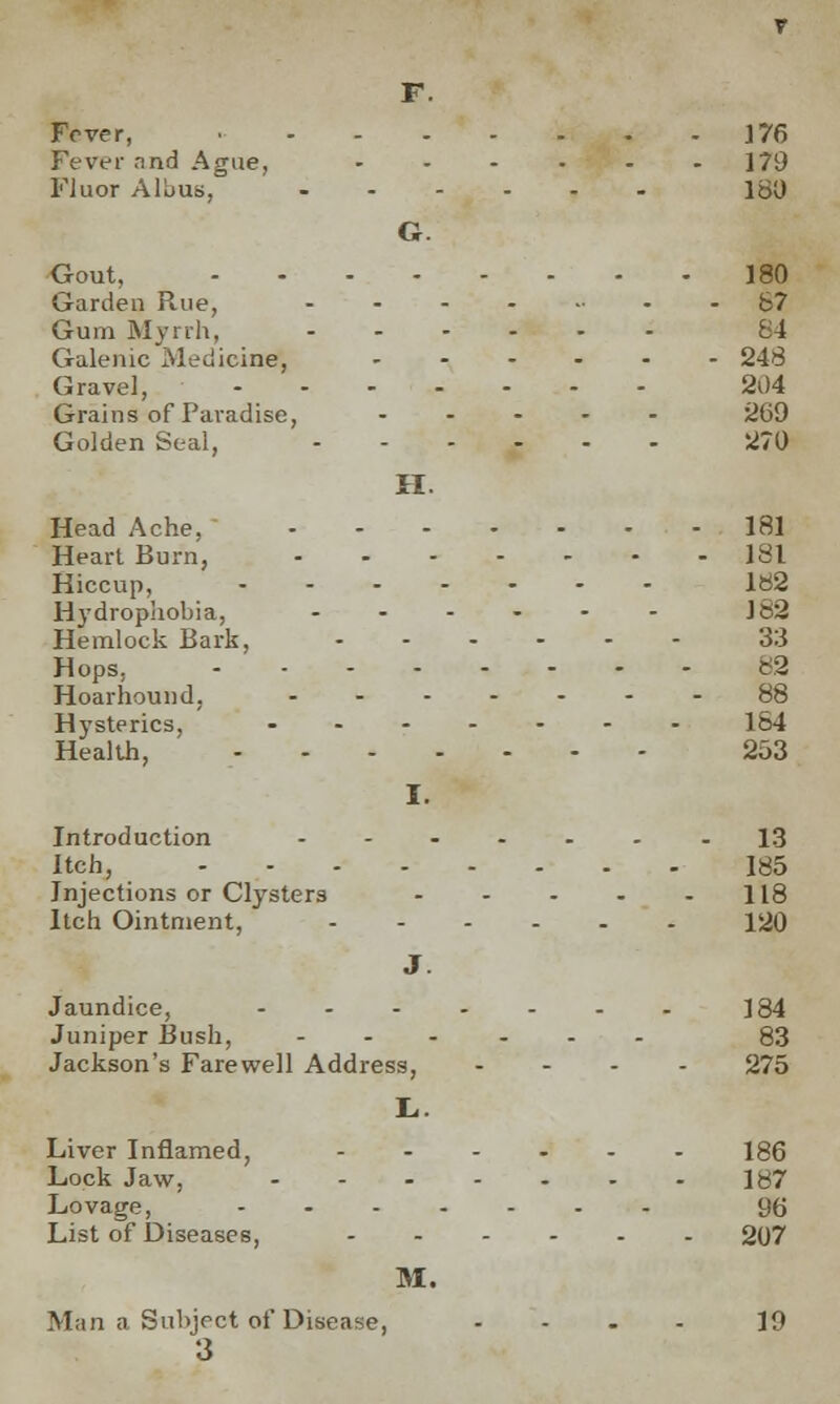 F. Fever, • 176 Fever rind Ague, - - - - - 179 Fluor Albus, ...... 150 G. Gout, 180 Garden Rue, ........ 87 Gum Myrrh, 84 Galenic Medicine, 248 Gravel, 204 Grains of Paradise, ..... 269 Golden Seal, ...... 270 H. Head Ache, 181 Heart Burn, 181 Hiccup, ....... Ia2 Hydrophobia, ...... 182 Hemlock Bark, 33 Hops, 82 Hoarhound, .......88 Hysterics, ....... 184 Health, 253 I. Introduction .......13 Itch, 185 Injections or Clysters - - - - 118 Itch Ointment, 120 J. Jaundice, ....... ]84 Juniper Bush, ...... 83 Jackson's Farewell Address, .... 275 L.. Liver Inflamed, ...... 186 Lock Jaw, ....... 187 Lovage, ....... 9(j List of Diseases, 207 M. Man a Subject of Disease, .... 19 3