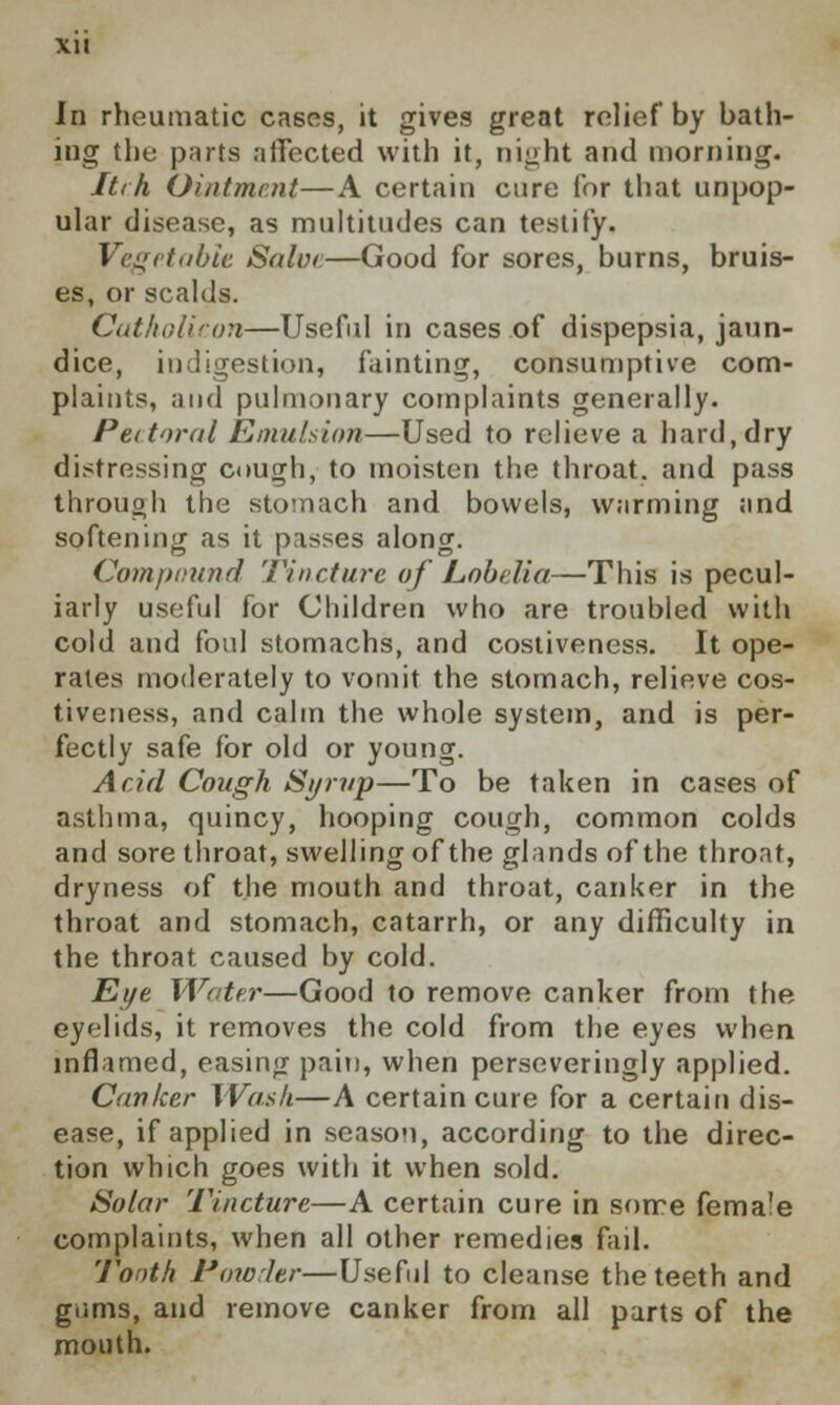 In rheumatic cases, it gives great relief by bath- ing the parts affected with it, night and morning. Itch Ointment—A certain cure for that unpop- ular disease, as multitudes can testify. Vegetable Salve—Good for sores, burns, bruis- es, or scalds. Catholicon—Useful in cases of dispepsia, jaun- dice, indigestion, fainting, consumptive com- plaints, and pulmonary complaints generally. Pectoral Emulsion—Used to relieve a hard, dry distressing cough, to moisten the throat, and pass through the stomach and bowels, warming and softening as it pisses along. Compound Tincture of Lobelia—This is pecul- iarly useful for Children who are troubled with cold and foul stomachs, and costiveness. It ope- rates moderately to vomit the stomach, relieve cos- tiveness, and calm the whole system, and is per- fectly safe for old or young. Acid Cough Syrup—To be taken in cases of asthma, quincy, hooping cough, common colds and sore throat, swelling of the glands of the throat, dryness of the mouth and throat, canker in the throat and stomach, catarrh, or any difficulty in the throat caused by cold. Eye Water—Good to remove canker from the eyelids, it removes the cold from the eyes when inflamed, easing pain, when perseveringly applied. Conker Wash—A certain cure for a certain dis- ease, if applied in season, according to the direc- tion which goes with it when sold. Solar Tincture—A certain cure in sorre female complaints, when all other remedies fail. Tooth Powder—Useful to cleanse the teeth and gtims, and remove canker from all parts of the mouth.