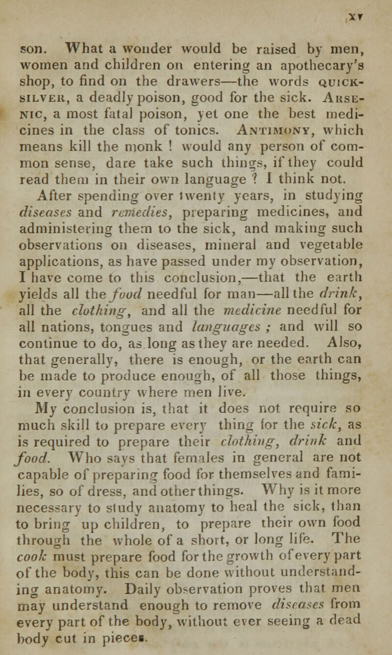 son. What a wonder would be raised by men, women and children on entering an apothecary's shop, to find on the drawers—the words quick- silver, a deadly poison, good for the sick. Arse- nic, a most fatal poison, yet one the best medi- cines in the class of tonics. Antimony, which means kill the monk ! would any person of com- mon sense, dare take such things, if they could read them in their own language 1 I think not. After spending over twenty years, in studying diseases and remedies, preparing medicines, and administering them to the sick, and making such observations on diseases, mineral and vegetable applications, as have passed under my observation, I have come to this conclusion,—that the earth yields all the food needful for man—all the drink, all the clothing-, and all the medicine needful for all nations, tongues and languages ; and will so continue to do, as long as they are needed. Also, that generally, there is enough, or the earth can be made to produce enough, of all those things, in every country where men live. My conclusion is, that it does not require so much skill to prepare every thing for the sick, as is required to prepare their clothing, drink and food. Who says that females in general are not capable of preparing food for themselves and fami- lies, so of dress, and other things. Why is it more necessary to sludy anatomy to heal the sick, than to bring up children, to prepare their own food through the whole of a short, or long life. The cook must prepare food for the growth of every part of the body, this can be done without understand- ing anatomy. Daily observation proves that men may understand enough to remove diseases from every part of the body, without ever seeing a dead body cut in piece«.