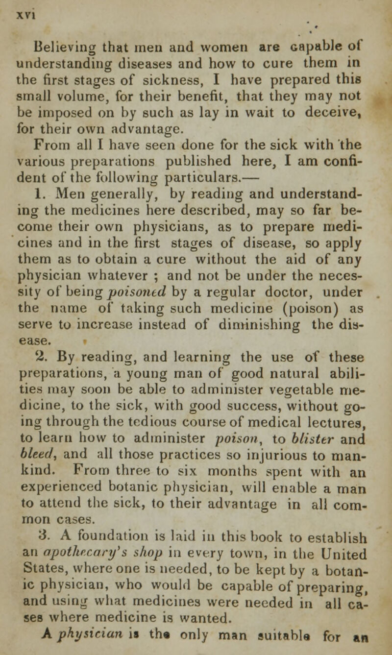 Believing that men and women are Gapable of understanding diseases and how to cure them in the first stages of sickness, I have prepared this small volume, for their benefit, that they may not be imposed on by such as lay in wait to deceive, for their own advantage. From all I have seen done for the sick with the various preparations published here, I am confi- dent of the following particulars.— 1. Men generally, by reading and understand- ing the medicines here described, may so far be- come their own physicians, as to prepare medi- cines and in the first stages of disease, so apply them as to obtain a cure without the aid of any physician whatever ; and not be under the neces- sity of being poisoned by a regular doctor, under the name of taking such medicine (poison) as serve to increase instead of diminishing the dis- ease. » 2. By reading, and learning the use of these preparations, a young man of good natural abili- ties may soon be able to administer vegetable me- dicine, to the sick, with good success, without go- ing through the tedious course of medical lectures, to learn how to administer poison, to blister and bleed, and all those practices so injurious to man- kind. From three to six months spent with an experienced botanic physician, will enable a man to attend the sick, to their advantage in all com- mon cases. S. A foundation is laid in this book to establish an apothecary's shop in every town, in the United States, where one is needed, to be kept by a botan- ic physician, who would be capable of preparing, and using what medicines were needed in all ca- ses where medicine is wanted. A physician is th« only man suitable for an