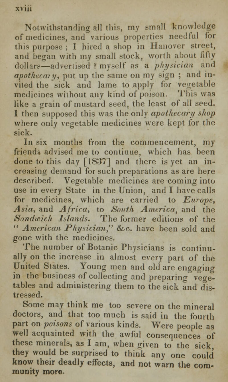 Notwithstanding all this, my small knowledge of medicines, and various properties needful for this purpose ; I hired a shop in Hanover street, and began with my small stock, worth about fifty dollars—advertised t myself as a physician and apothexaiy, put up the same on my sign ; and in- vited the sick and lame to apply for vegetable medicines without any kind of poison. This was like a grain of mustard seed, the least of all seed. 1 then supposed this was the only apothecary shop where only vegetable medicines were kept for the sick. In six months from the commencement, my friends advised me to contiuue, which has been done to this day [1837] and there is yet an in- creasing demand for such preparations as are here described. Vegetable medicines are coming into use in every State in the Union, and I have calls for medicines, which are carried to Europe, Asia, and Africa, to South America, and the Sandwich Islands. The former editions of the  American Physician &,c. have been sold and gone with the medicines. The number of Botanic Physicians is continu- ally on the increase in almost every part of the United States. Young men and old are engaging in the business of collecting and preparing vege- tables and administering them to the sick and dis- tressed. Some may think me too severe on the mineral doctors, and that too much is said in the fourth part on poisons of various kinds. Were people as well acquainted with the awful consequences of these minerals, as I am, when given to the sick they would be surprised to think any one could know their deadly effects, and not warn the com- munity more.