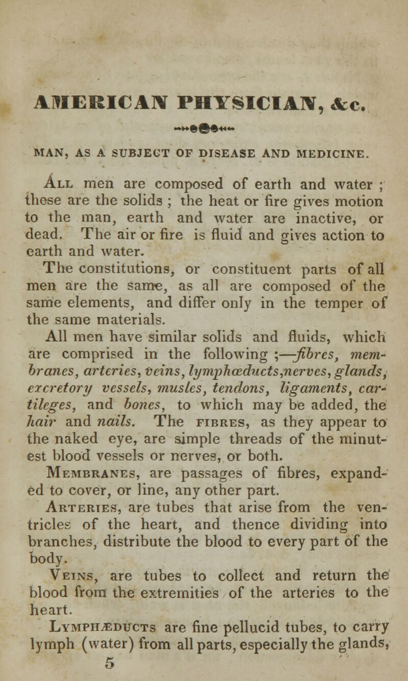 AMERICAN PHYSICIAN, &c. MAN, AS A SUBJECT OF DISEASE AND MEDICINE. All men are composed of earth and water ; these are the solids ; the heat or fire gives motion to the man, earth and water are inactive, or dead. The air or fire is fluid and gives action to earth and water. The constitutions, or constituent parts of all men are the same, as all are composed of the same elements, and differ only in the temper of the same materials. All men have similar solids and fluids, which are comprised in the following ;—-fibres, mem- branes, arteries, Veins, lymphceducts,nervcs, glands, excretory vessels, musles, tendons, ligaments, car- tileges, and bones, to which may be added, the hair and nails. The fibres, as they appear to the naked eye, are simple threads of the minut- est blood vessels or nerves, or both. Membranes, are passages of fibres, expand- ed to cover, or line, any other part. Arteries, are tubes that arise from the ven- tricles of the heart, and thence dividing into branches, distribute the blood to every part of the body. Veins, are tubes to collect and return the blood from the extremities of the arteries to the heart. Lymph^educts are fine pellucid tubes, to carry lymph (water) from all parts, especially the glands,