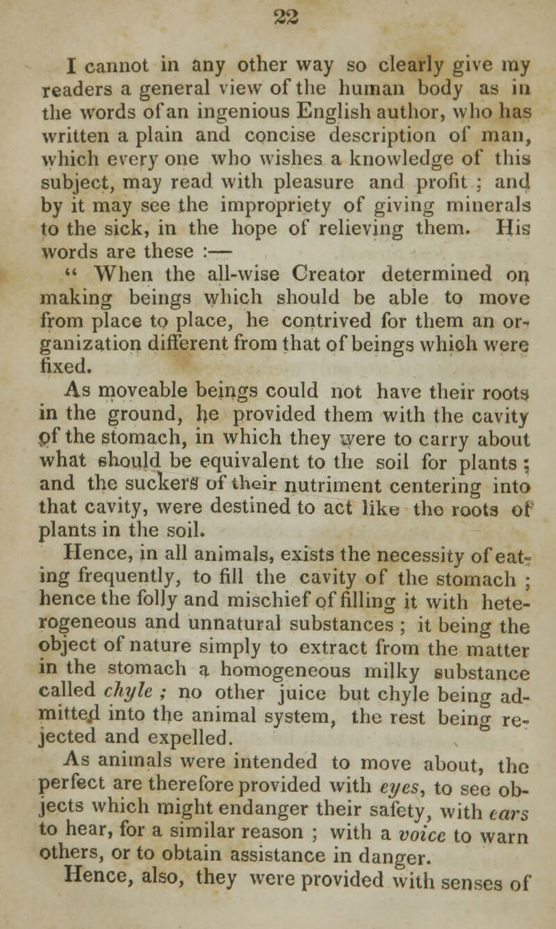 I cannot in any other way so clearly give my readers a general view of the human body as in the words of an ingenious English author, who has written a plain and concise description of man, which every one who wishes a knowledge of this subject, may read with pleasure and profit ; and by it may see the impropriety of giving minerals to the sick, in the hope of relieving them. His words are these :—  When the all-wise Creator determined on making beings which should be able to move from place to place, he contrived for them an or- ganization different from that of beings whioh were fixed. As moveable beings could not have their roots in the ground, he provided them with the cavity pf the stomach, in which they were to carry about what should be equivalent to the soil for plants ; and the suckers of their nutriment centering into that cavity, were destined to act like tho roots of plants in the soil. Hence, in all animals, exists the necessity of eat- ing frequently, to fill the cavity of the stomach ; hence the folly and mischief of filling it with hete- rogeneous and unnatural substances ; it being the object of nature simply to extract from the matter in the stomach a homogeneous milky substance called chyle ; no other juice but chyle being ad- mitted into the animal system, the rest being re- jected and expelled. As animals were intended to move about, the perfect are therefore provided with eyes, to see ob- jects which might endanger their safety, with tars to hear, for a similar reason ; with a voice to warn others, or to obtain assistance in danger. Hence, also, they were provided with senses of