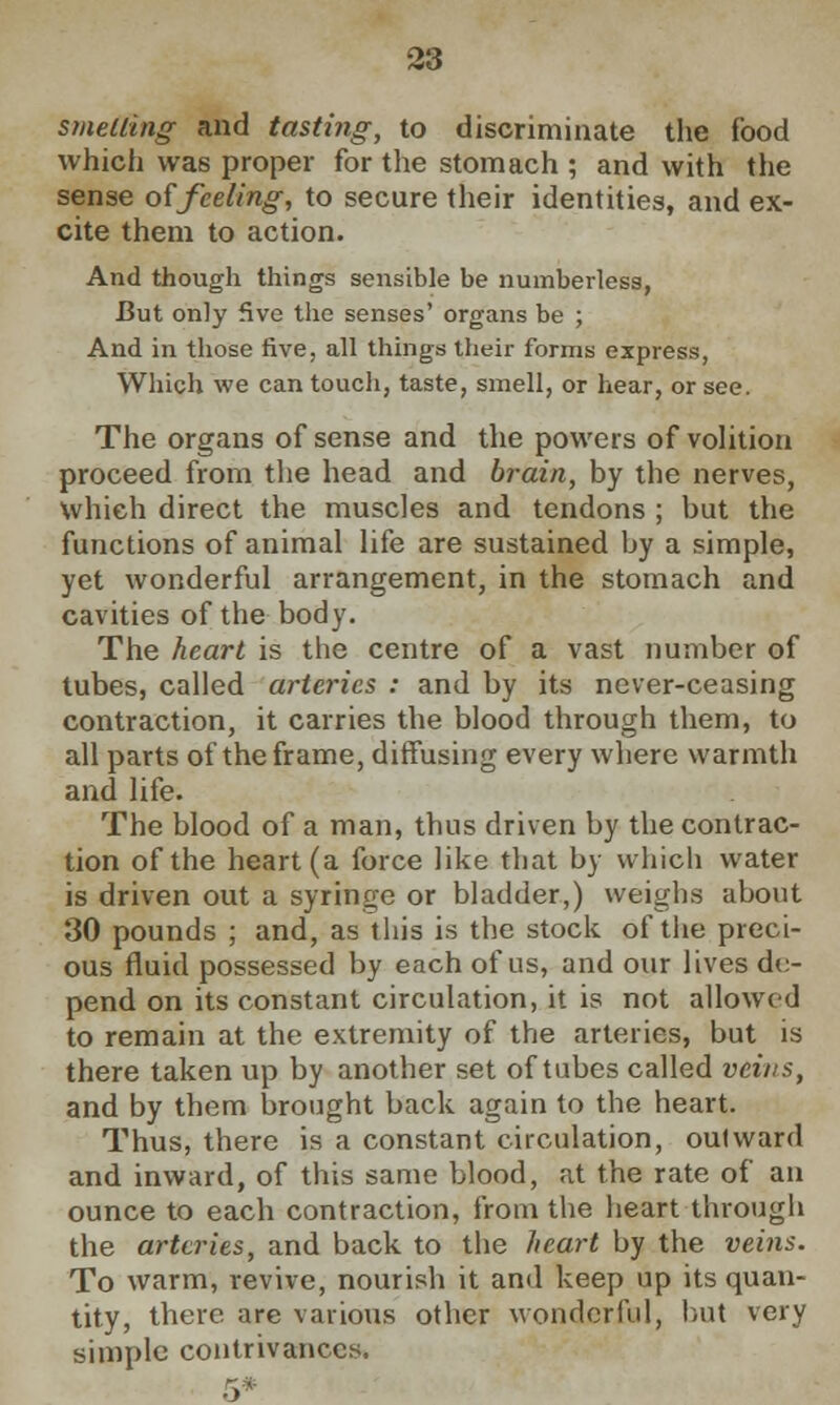 smelling and tasting, to discriminate the food which was proper for the stomach ; and with the sense of feeling, to secure their identities, and ex- cite them to action. And though things sensible be numberless, But only five the senses' organs be ; And in those five, all things their forms express, Which we can touch, taste, smell, or hear, or see. The organs of sense and the powers of volition proceed from the head and brain, by the nerves, which direct the muscles and tendons ; but the functions of animal life are sustained by a simple, yet wonderful arrangement, in the stomach and cavities of the body. The heart is the centre of a vast number of tubes, called arteries : and by its never-ceasing contraction, it carries the blood through them, to all parts of the frame, diffusing every where warmth and life. The blood of a man, thus driven by the contrac- tion of the heart (a force like that by which water is driven out a syringe or bladder,) weighs about 30 pounds ; and, as this is the stock of the preci- ous fluid possessed by each of us, and our lives de- pend on its constant circulation, it is not allowed to remain at the extremity of the arteries, but is there taken up by another set of tubes called veins, and by them brought back again to the heart. Thus, there is a constant circulation, oulward and inward, of this same blood, at the rate of an ounce to each contraction, from the heart through the arteries, and back to the heart by the veins. To warm, revive, nourish it and keep up its quan- tity, there are various other wonderful, but very simple contrivances.