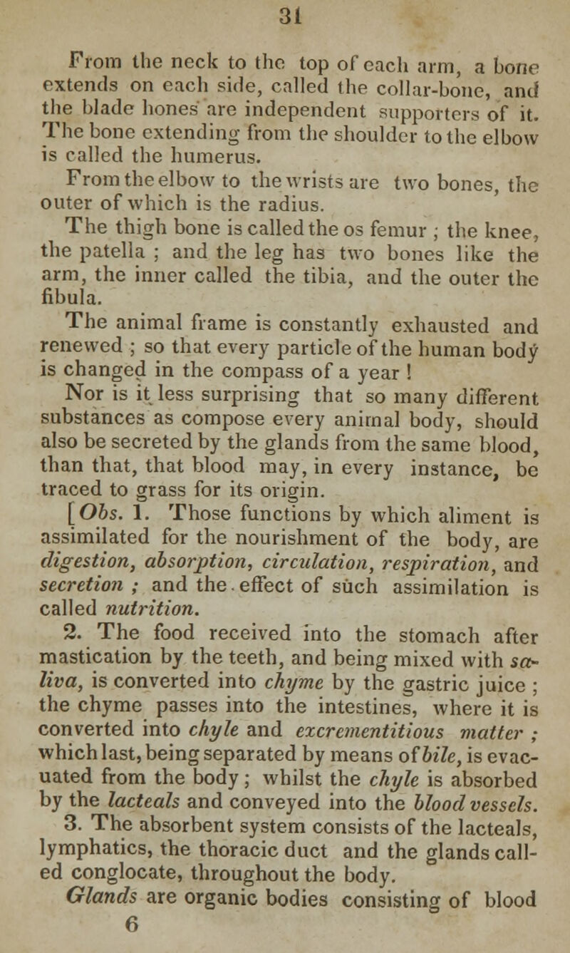 From the neck to the top of each arm, a bone extends on each side, called the collar-bone, and the blade hones are independent supporters of it. The bone extending from the shoulder to the elbow is called the humerus. From the elbow to the wrists are two bones, the outer of which is the radius. The thigh bone is called the os femur ; the knee, the patella ; and the leg has two bones like the arm, the inner called the tibia, and the outer the fibula. The animal frame is constantly exhausted and renewed ; so that every particle of the human body is changed in the compass of a year ! Nor is it less surprising that so many different substances as compose every animal body, should also be secreted by the glands from the same blood, than that, that blood may, in every instance, be traced to grass for its origin. [Obs. 1. Those functions by which aliment is assimilated for the nourishment of the body, are digestion, absorption, circulation, respiration, and secretion ; and the.effect of such assimilation is called nutrition. 2. The food received into the stomach after mastication by the teeth, and being mixed with sa- liva, is converted into chyme by the gastric juice ; the chyme passes into the intestines, where it is converted into chyle and excrementitious matter ; which last, being separated by means of bile, is evac- uated from the body; whilst the chyle is absorbed by the lacteals and conveyed into the blood vessels. 3. The absorbent system consists of the lacteals, lymphatics, the thoracic duct and the glands call- ed conglocate, throughout the body. Glands are organic bodies consisting of blood 6