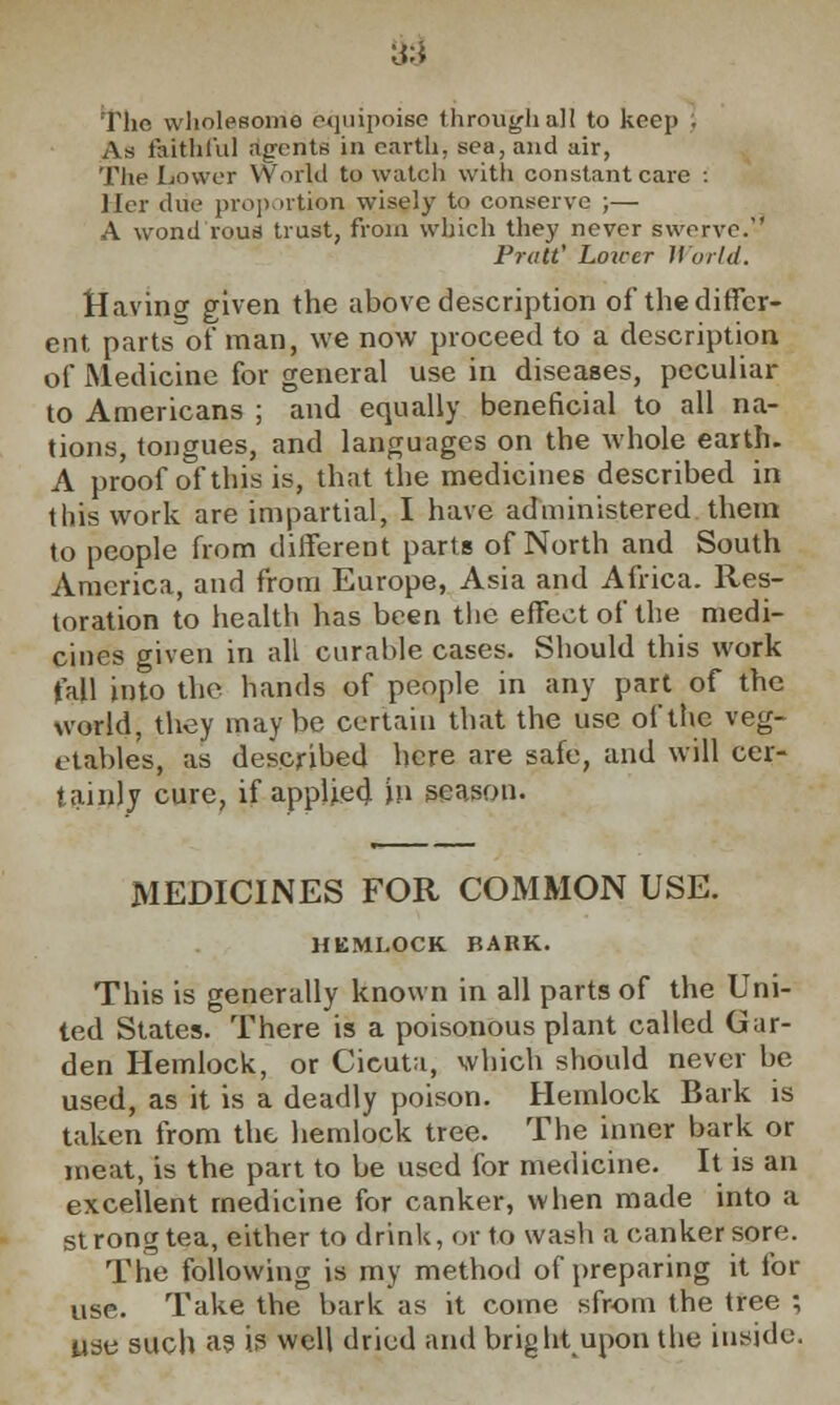 The wholesome equipoise through all to keep . As faithful agents in earth, sea, and air, The Lower YVorld to watch with constant care : Her due proportion wisely to conserve ;— A wondrous trust, from which they never swerve. Pratt' Lower World. Havino- given the above description of thediffcr- ent parts of man, we now proceed to a description of Medicine for general use in diseases, peculiar to Americans ; and equally beneficial to all na- tions, tongues, and languages on the whole earth. A proof of this is, that the medicines described in this work are impartial, I have administered them to people from different parts of North and South America, and from Europe, Asia and Africa. Res- toration to health has been the effect of the medi- cines given in all curable cases. Should this work fall into the bands of people in any part of the world, they maybe certain that the use of the veg- etables, as described here are safe, and will cer- tainly cure, if applied, in season. MEDICINES FOR COMMON USE. HEMLOCK BARK. This is generally known in all parts of the Uni- ted States. There is a poisonous plant called Gar- den Hemlock, or Cicuta, which should never be used, as it is a deadly poison. Hemlock Bark is taken from the hemlock tree. The inner bark or meat, is the part to be used for medicine. It is an excellent medicine for canker, when made into a strong tea, either to drink, or to wash a canker sore. The following is my method of preparing it for use. Take the bark as it come sfrom the tree ; use such as is well dried and bright upon the inside.