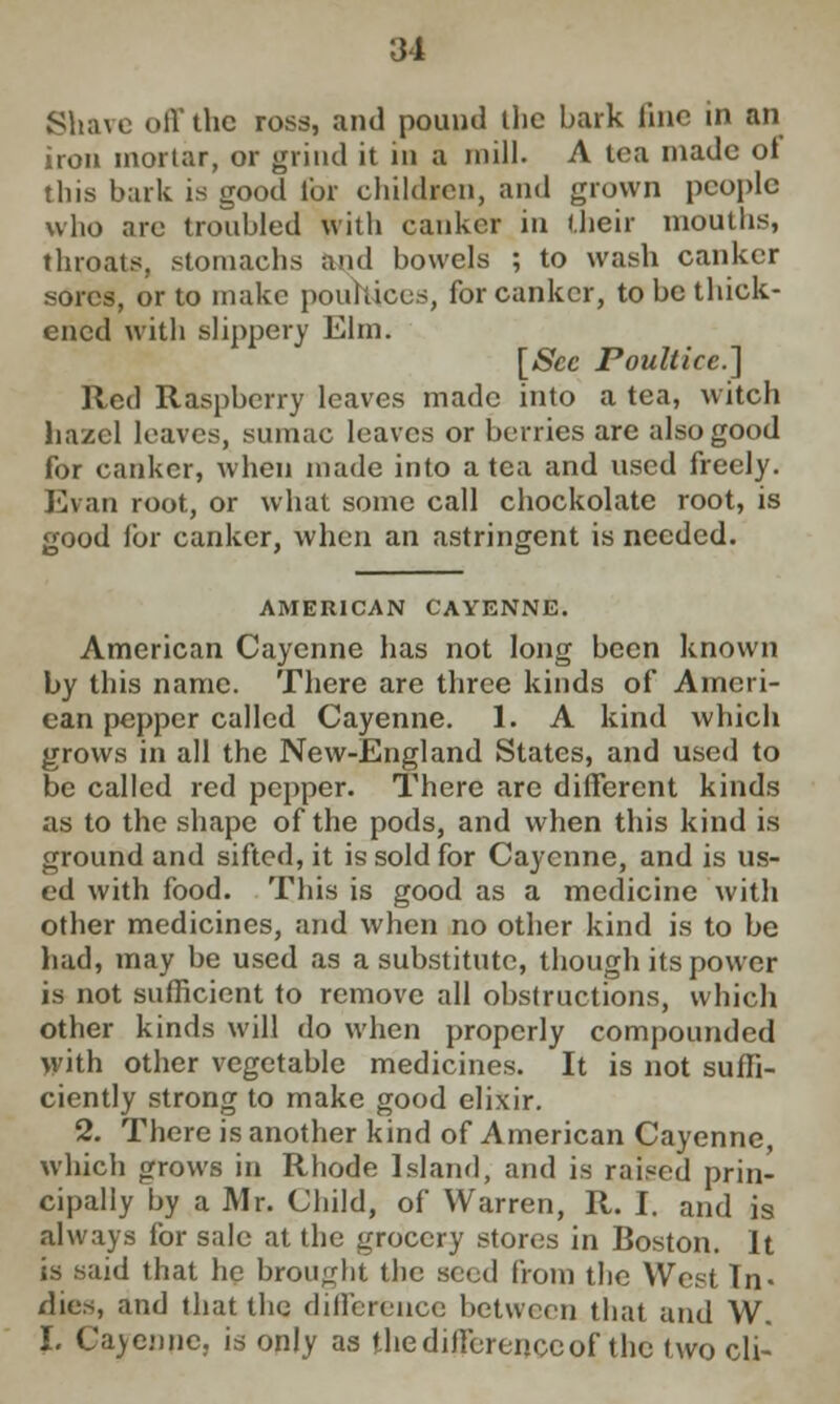 Shave off the ross, and pound the bark line in an iron mortar, or grind it in a mill. A tea made ot tliis bark is good for children, and grown people who arc troubled with canker in (heir mouths, throats, stomachs and bowels ; to wash canker sores, or to make pouhicus, for canker, to be thick- ened with slippery Elm. [Sec Poultice] Red Raspberry leaves made into a tea, witch hazel leaves, sumac leaves or berries are also good for canker, when made into a tea and used freely. Evan root, or what some call chockolate root, is good for canker, when an astringent is needed. AMERICAN CAYENNE. American Cayenne has not long been known by this name. There are three kinds of Ameri- can pepper called Cayenne. 1. A kind which grows in all the New-England States, and used to be called red pepper. There arc different kinds as to the shape of the pods, and when this kind is ground and sifted, it is sold for Cayenne, and is us- ed with food. This is good as a medicine with other medicines, and when no other kind is to be had, may be used as a substitute, though its power is not sufficient to remove all obstructions, which other kinds will do when properly compounded with other vegetable medicines. It is not suffi- ciently strong to make good elixir. 2. There is another kind of American Cayenne, which grows in Rhode Island, and is raised prin- cipally by a Mr. Child, of Warren, R. I. and is always for sale at the grocery stores in Boston. It is said that he brought the seed from the West Tn« dies, and that the difference between that and W. I. Cayenne, is only as the difference of the two cli-