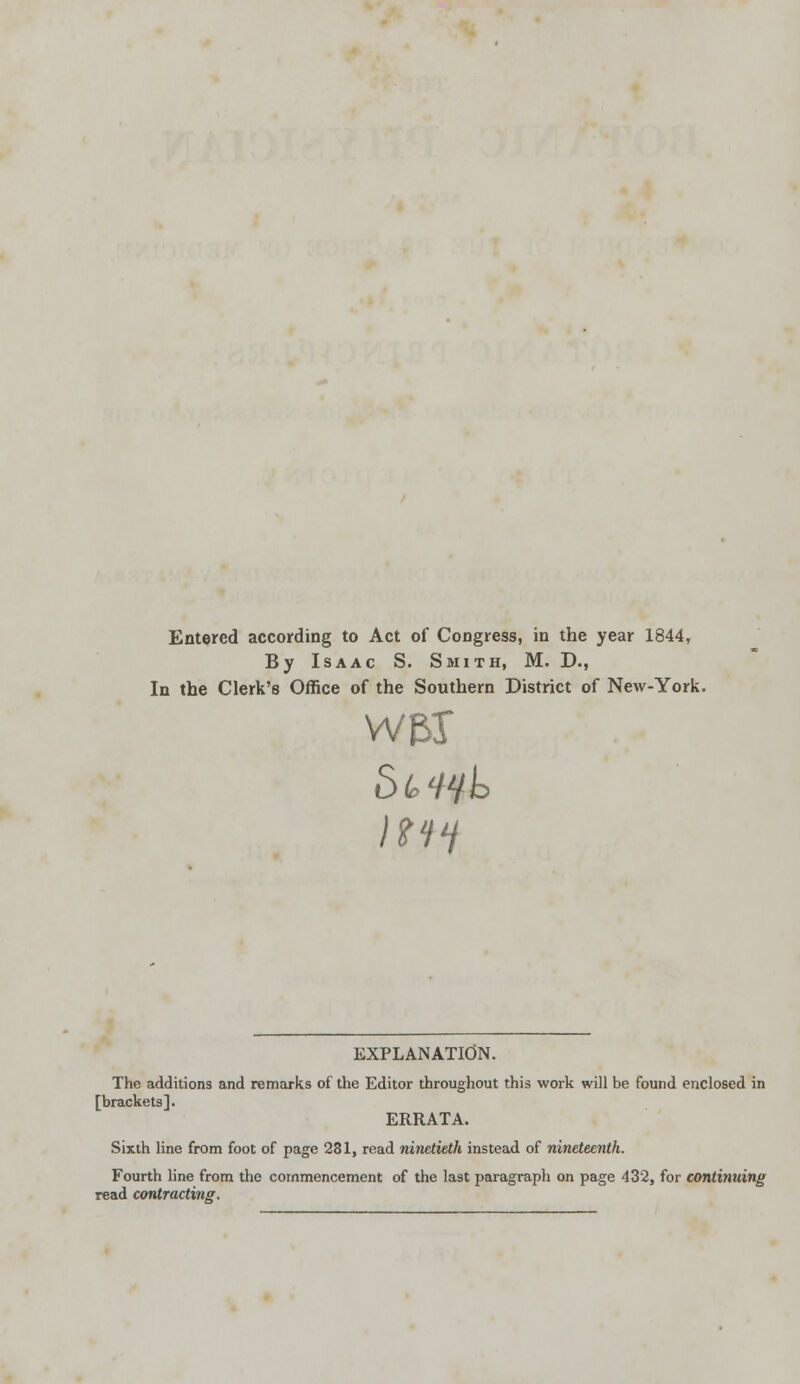 Entered according to Act of Congress, in the year 1844, By Isaac S. Smith, M. D., In the Clerk's Office of the Southern District of New-York. EXPLANATION. The additions and remarks of the Editor throughout this work will be found enclosed in [brackets]. ERRATA. Sixth line from foot of page 281, read ninetieth instead of nineteenth. Fourth line from the commencement of the last paragraph on page 432, for continuing read contracting.