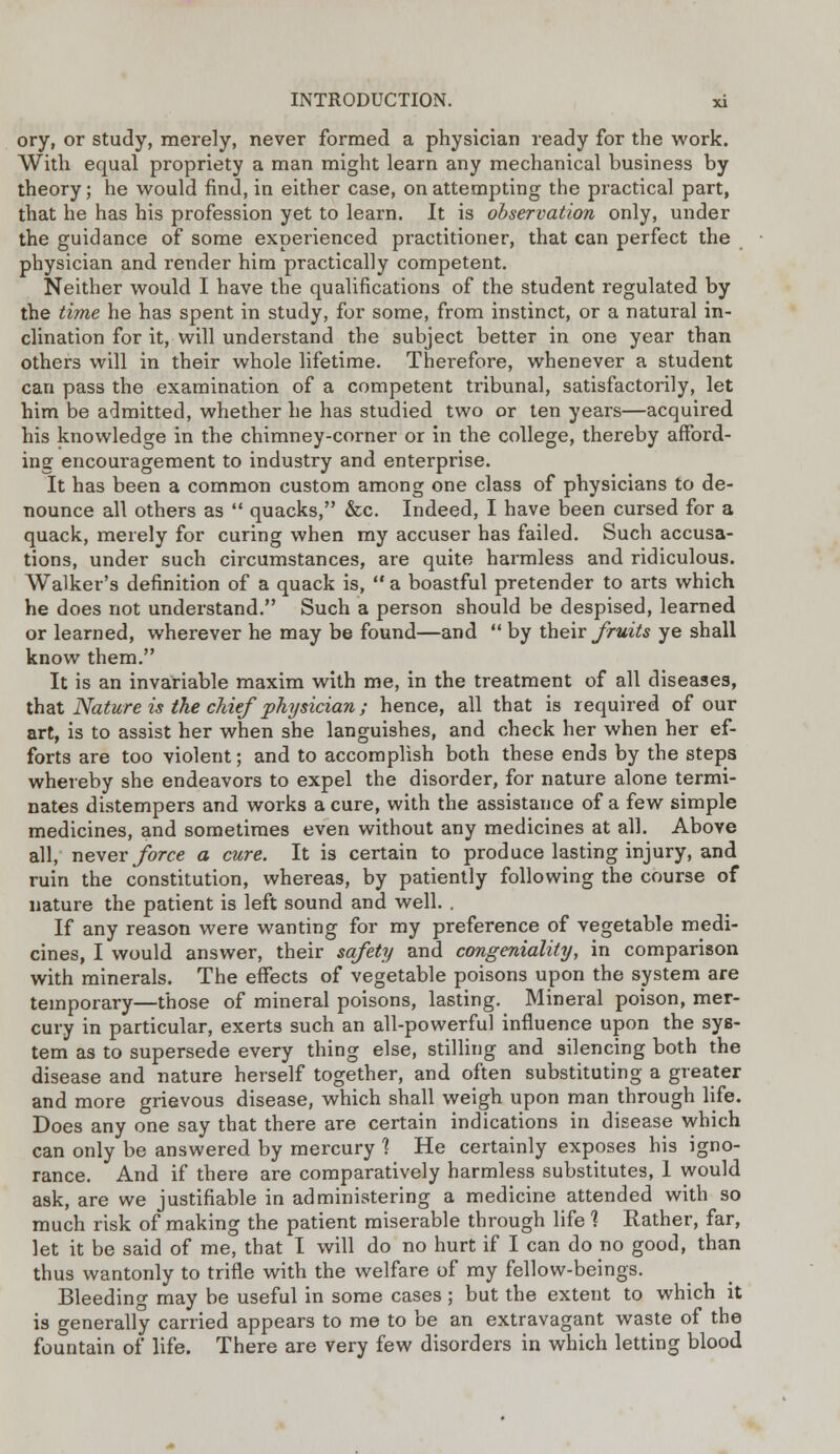 ory, or study, merely, never formed a physician ready for the work. With equal propriety a man might learn any mechanical business by theory; he would find, in either case, on attempting the practical part, that he has his profession yet to learn. It is observation only, under the guidance of some experienced practitioner, that can perfect the physician and render him practically competent. Neither would I have the qualifications of the student regulated by the time he has spent in study, for some, from instinct, or a natural in- clination for it, will understand the subject better in one year than others will in their whole lifetime. Therefore, whenever a student can pass the examination of a competent tribunal, satisfactorily, let him be admitted, whether he has studied two or ten years—acquired his knowledge in the chimney-corner or in the college, thereby afford- ing encouragement to industry and enterprise. It has been a common custom among one class of physicians to de- nounce all others as  quacks, &c. Indeed, I have been cursed for a quack, merely for curing when my accuser has failed. Such accusa- tions, under such circumstances, are quite harmless and ridiculous. Walker's definition of a quack is,  a boastful pretender to arts which he does not understand. Such a person should be despised, learned or learned, wherever he may be found—and  by their fruits ye shall know them. It is an invariable maxim with me, in the treatment of all diseases, that Nature is the chief physician; hence, all that is required of our art, is to assist her when she languishes, and check her when her ef- forts are too violent; and to accomplish both these ends by the steps whereby she endeavors to expel the disorder, for nature alone termi- nates distempers and works a cure, with the assistance of a few simple medicines, and sometimes even without any medicines at all. Above all, never force a cure. It is certain to produce lasting injury, and ruin the constitution, whereas, by patiently following the course of nature the patient is left sound and well. . If any reason were wanting for my preference of vegetable medi- cines, I would answer, their safety and congeniality, in comparison with minerals. The effects of vegetable poisons upon the system are temporary—those of mineral poisons, lasting. Mineral poison, mer- cury in particular, exerts such an all-powerful influence upon the sys- tem as to supersede every thing else, stilling and silencing both the disease and nature herself together, and often substituting a greater and more grievous disease, which shall weigh upon man through life. Does any one say that there are certain indications in disease which can only be answered by mercury 1 He certainly exposes his igno- rance. And if there are comparatively harmless substitutes, 1 would ask, are we justifiable in administering a medicine attended with so much risk of making the patient miserable through life 1 Rather, far, let it be said of me, that I will do no hurt if I can do no good, than thus wantonly to trifle with the welfare of my fellow-beings. Bleeding may be useful in some cases; but the extent to which it is generally carried appears to me to be an extravagant waste of the fountain of life. There are very few disorders in which letting blood