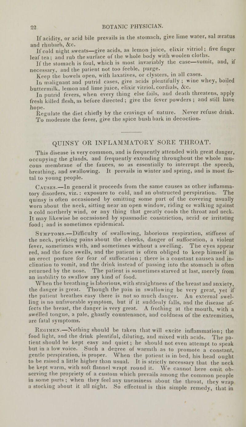 If acidity, or acid bile prevails in the stomach, give lime water, sal seratus and rhubarb, &c. , . If cold night sweats—give acids, as lemon juice, elixir vitriol; five finger leaf lea; and rub the surface of the whole body with woolen cloths. If the stomach is foul, which is most invariably the case—vomit, and, if necessary, and the patient not too feeble, purge. Keep the bowels open, with laxatives, or clysters, in all cases. In malignant and putrid cases, give acids plentifully ; wine whey, boiled buttermilk, lemon and lime juice, elixir vitriol, cordials, &c. In putrid fevers, when every thing else fails, and death threatens, apply fresh killed flesh, as before directed ; give the fever powders ; and still have hope. Regulate the diet chiefly by the cravings of nature. Never refuse drink. To moderate the fever, give the spice bush bark in decoction. QUINSY OR INFLAMMATORY SORE THROAT. This disease is very common, and is frequently attended with great danger, occupying the glands, and frequently extending throughout the whole mu- cous membrane of the fauces, so as essentially to interrupt the speecb, breathing, and swallowing. It prevails in winter and spring, and is most fa- tal to young people. Causes.—In general it proceeds from the same causes as other inflamma- tory disorders, viz.: exposure to cold, and an obstructed perspiration. The quinsy is often occasioned by omitting some part of the covering usually worn about the neck, sitting near an open window, riding or walking against a cold northerly wind, or any thing that greatly cools the throat and neck. It may likewise be occasioned by spasmodic constriction, acrid or irritating food; and is sometimes epidemical. Symptoms.—Difficulty of swallowing, laborious respiration, stiffness of the neck, pricking pains about the cheeks, danger of suffocation, a violent fever, sometimes with, and sometimes without a swelling. The eyes appear red, and the face swells, and the patient is often obliged to keep himself in an erect posture for fear of suffocation ; there is a constant nausea and in- clination to vomit, and the drink instead of passing into the stomach is often returned by the nose. The patient is sometimes starved at last, merely from an inability to swallow any kind of food. When the breathing is laborious, with straightness of the breast and anxiety, the danger is great. Though the pain in swallowing be very great, yet if the patient breathes easy there is not so much danger. An external swel- ling is no unfavorable symptom, but if it suddenly falls, and the disease af- fects the breast, the danger is very great. A frothing at the mouth, with a swelled tongue, a pale, ghastly countenance, and coldness of the extremities, are fatal symptoms. Regimen.—Nothing should be taken that will excite inflammation; the food light, and the drink plentiful, diluting, and mixed with acids. The pa- tient should be kept easy and quiet; he should not even attempt to speak but in a low voice. Such a degree of warmth as to promote a constant, gentle perspiration, is proper. When the patient is in bed, his head ought to be raised a little higher than usual. It is strictly necessary that the neck be kept warm, with soft flannel wrapt round it. We cannot here omit ob- serving the propriety of a custom which prevails among the common people in some parts ; when they feel any uneasiness about the throat, they wrap a stocking about it all night. So effectual is this simple remedy, that in