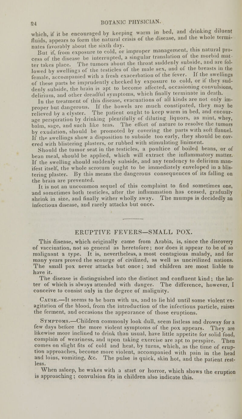 which, if it be encouraged by keeping warm in bed, and drinking diluent fluids, appears to form the natural crisis of the disease, and the whole termi- nates favorably about the sixth day. But if, from exposure to cold, or improper management, this natural pro- cess of the disease be interrupted, a singular translation of the morbid mat- ter takes place The tumors about the throat suddenly subside, and are fol- lowed by swellings of the testicles of the male sex, and of the breasts m the female, accompanied with a fresh exacerbation of the fever. If the swellings of these parts be imprudently checked by exposure to cold, or if they sud- denly subside, the brain is apt to become affected, occasioning convulsions, delirium, and other dreadful symptoms, which finally terminate in death. In the treatment of this disease, evacuations of all kinds are not only im- proper but dangerous. If the bowels are much constipated, they may be relieved by a clyster. The patient ought to keep warm in bed, and encour- age perspiration by drinking plentifully of diluting liquors, as mint, whey, balm, sage, and such like teas. The effort of nature to resolve the tumors by exudation, should be promoted by covering the parts with soft flannel. If thp. swellings show a disposition to subside too early, they should be cov- ered with blistering plasters, or rubbed with stimulating liniment. Should the tumor seat in the testicles, a poultice of boiled beans, or of bean meal, should be applied, which will extract the inflammatory matter. If the swelling should suddenly subside, and any tendency to delirium man- ifest itself, the whole scrotum ought to be immediately enveloped in a blis- terin°- plaster. By this means the dangerous consequences of its falling on the brain are prevented. It is not an uncommon sequel of this complaint to find sometimes one, and sometimes both testicles, after the inflammation has ceased, gradually shrink in size, and finally wither wholly away. The mumps is decidedly an infectious disease, and rarely attacks but once. ERUPTIVE FEVERS—SMALL POX. This disease, which originally came from Arabia, is, since the discovery of vaccination, not so general as heretofore; nor does it appear to be of so malignant a type. It is, nevertheless, a most contagious malady, and for many years proved the scourge of civilized, as well as uncivilized nations. The small pox never attacks but once ; and children are most liable to have it. The disease is distinguished into the distinct and confluent kind; the lat- ter of which is always attended with danger. The difference, however, I conceive to consist only in the degree of malignity. Cause.—It seems to be born with us, and to lie hid until some violent ex- agitation of the blood, from the introduction of the infectious particle, raises the ferment, and occasions the appearance of those eruptions. Symptoms.—Children commonly look dull, seem listless and drowsy for a few days before the more violent symptoms of the pox appears. They are likewise more inclined to drink than usual, have little appetite for solid food, complain of weariness, and upon taking exercise are apt to perspire. Then comes on slight fits of cold and heat, by turns, which, as the time of erup- tion approaches, become more violent, accompanied with pain in the head and loins, vomiting, &c. The pulse is quick, skin hot, and the patient rest- less. When asleep, he wakes with a start or horror, which shows the eruption is approaching; convulsion fits in children also indicate this.