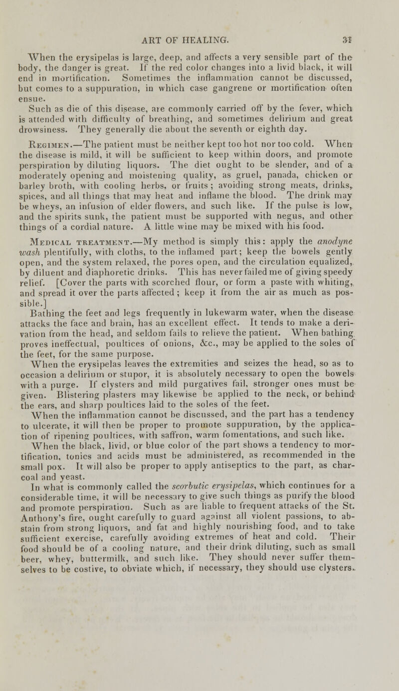 When the erysipelas is large, deep, and affects a very sensible part of the body, the danger is great. If the red color changes into a livid black, it will end in mortification. Sometimes the inflammation cannot be discussed, but comes to a suppuration, in which case gangrene or mortification- often ensue. Such as die of this disease, are commonly carried off by the fever, which is attended with difficulty of breathing, and sometimes delirium and great drowsiness. They generally die about the seventh or eighth day. Regimen.—The patient must be neither kept too hot nor too cold. When the disease is mild, it will be sufficient to keep within doors, and promote perspiration by diluting liquors. The diet ought to be slender, and of a moderately opening and moistening quality, as gruel, panada, chicken or barley broth, with cooling herbs, or fruits ; avoiding strong meats, drinks, spices, and all things that may heat and inflame the blood. The drink may be wheys, an infusion of elder flowers, and such like. If the pulse is low, and the spirits sunk, the patient must be supported with negus, and other things of a cordial nature. A little wine may be mixed with his food. Medical treatment.—My method is simply this: apply the anodyne wash plentifully, with cloths, to the inflamed part; keep the bowels gently open, and the system relaxed, the pores open, and the circulation equalized, by diluent and diaphoretic drinks. This has never failed me of giving speedy relief. [Cover the parts with scorched flour, or form a paste with whiting, and spread it over the parts affected ; keep it from the air as much as pos- sible.] Bathing the feet and legs frequently in lukewarm water, when the disease attacks the face and brain, has an excellent effect. It tends to make a deri- vation from the head, and seldom fails to relieve the patient. When bathing proves ineffectual, poultices of onions, &c, may be applied to the soles of the feet, for the same purpose. When the erysipelas leaves the extremities and seizes the head, so as to occasion a delirium or stupor, it is absolutely necessary to open the bowels with a purge. If clysters and mild purgatives fail, stronger ones must be given. Blistering plasters may likewise be applied to the neck, or behind1 the ears, and sharp poultices laid to the soles of the feet. When the inflammation cannot be discussed, and the part has a tendency to ulcerate, it will then be proper to promote suppuration, by the applica- tion of ripening poultices, with saffron, warm fomentations, and such like. When the black, livid, or blue color of the part shows a tendency to mor- tification, tonics and acids must be administered, as recommended in the small pox. It will also be proper to apply antiseptics to the part, as char- coal and yeast. In what is commonly called the scorbutic erysipelas, which continues for a considerable time, it will be necessary to give such things as purify the blood and promote perspiration. Such as are liable to frequent attacks of the St. Anthony's fire, ought carefully to guard against all violent passions, to ab- stain from strong liquors, and fat and highly nourishing food, and to take sufficient exercise, carefully avoiding extremes of heat and cold. Their food should be of a cooling nature, and their drink diluting, such as small beer, whey, buttermilk, and such like. They should never suffer them- selves to be costive, to obviate which, if necessary, they should use clysters,.