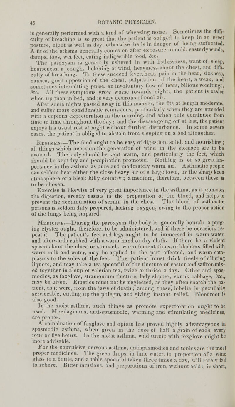 is generally performed with a kind of wheezing noise. Sometimes the diffi- culty of breathing is so great that the patient is obliged to keep in an erect posture, night as well as day, otherwise he is in danger of being suffocated. A fit of the athsma generally comes on after exposure to cold, easterly winds, damps, fogs, wet feet, eating indigestible food, &c. The paroxysm is generally ushered in with listlessness, want of sleep, hoarseness, a cough, belching of wind, heaviness about the chest, and diffi- culty of breathing. To these succeed fever, heat, pain in the head, sickness, nausea, great oppession of the chest, palpitation of the heart, a weak, and sometimes intermitting pulse, an involuntary flow of tears, bilious vomitings, &c. All these symptoms grow worse towards night; the patient is easier when up than in bed, and is very desirous of cool air. After some nights passed away in this manner, the fits at length moderate, and suffer more considerable remissions, particularly when they are attended with a copious expectoration in the morning, and when this continues from time to time throughout the day ; and the disease going off at last, the patient enjoys his usual rest at night without further disturbance. In some severe cases, the patient is obliged to abstain from sleeping on a bed altogether. Regimen.—The food ought to be easy of digestion, solid, and nourishing; all things which occasion the generation of wind in the stomach are to be avoided. The body should be kept warm, and particularly the feet, which should be kept dry and perspiration promoted. Nothing is of so great im- portance in the asthma as pure and moderately warm air. Asthmatic people can seldom bear either the close heavy air of a large town, or the sharp keen atmosphere of a bleak hilly country ; a medium, therefore, between these is to be chosen. Exercise is likewise of very great importance in the asthma, as it promotes the digestion, greatly assists in the preparation of the blood, and helps to prevent the accumulation of serum in the chest. The blood of asthmatic persons is seldom duly prepared, lacking oxygen, owing to the proper action of the lungs being impared. Medicine.—During the paroxysm the body is generally bound ; a purg- ing clyster ought, therefore, to be administered, and if there be occasion, re- peat it. The patient's feet and legs ought to be immersed in warm water, and afterwards rubbed with a warm hand or dry cloth. If there be a violent spasm about the chest or stomach, warm fomentations, or bladders filled with warm milk and water, may be applied to the part affected, and warm cata- plasms to the soles of the feet. The patient must drink freely of diluting liquors, and may take a tea spoonful of the tincture of castor and saffron mix- ed together in a cup of valerian tea, twice or thrice a day. Other antispas- modics, as foxglove, stramonium tincture, lady slipper, skunk cabbage, &c, may be given. Emetics must not be neglected, as they often snatch the pa- tient, as it were, from the jaws of death; among these, lobelia is peculiarly serviceable, cutting up the phlegm, and giving instant relief. Bloodroot is also good. In the moist asthma, such things as promote expectoration ought to be used. Mucilaginous, anti-spasmodic, warming and stimulating medicines, are proper. A combination of foxglove and opium has proved highly advantageous in spasmodic asthma, when given in the dose of half a grain of each every jour or five hours. In the moist asthma, wild turnip with foxglove might be more advisable. For the convulsive nervous asthma, antispasmodics and tonics are the most proper medicines. The green drops, in lime water, in proportion of a wine glass to a bottle, and a table spoonful taken three times a day, will rarely fail to relieve. Bitter infusions, and preparations of iron, without acid ; in short,