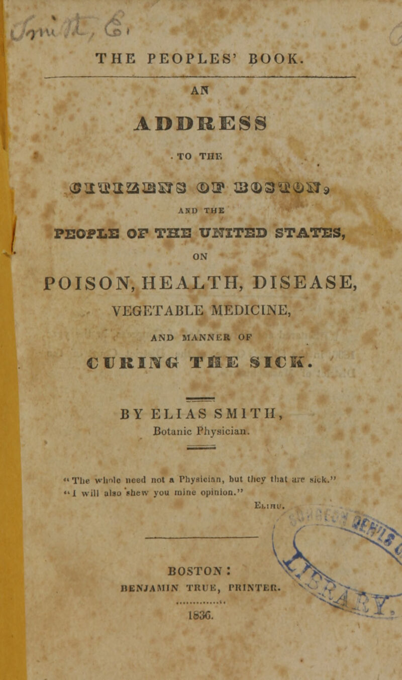 THE PEOPLES' BOOK. AN ADDRESS .TO THE AND THE PEOPLE OF THE UNITED STATES, ON POISON, HEALTH, DISEASE, VEGETABLE MEDICINE, AND MANNER OF curing the sick. BY ELI AS SMITH, Botanic Physician. 'The wlmlc need not a Physician, but tliey that arc- sick. 'I will also'shew you mine opinion. Ei.ini'. BOSTON: BENJAMIN TRUE, PRINTER. s Lb3C. *4