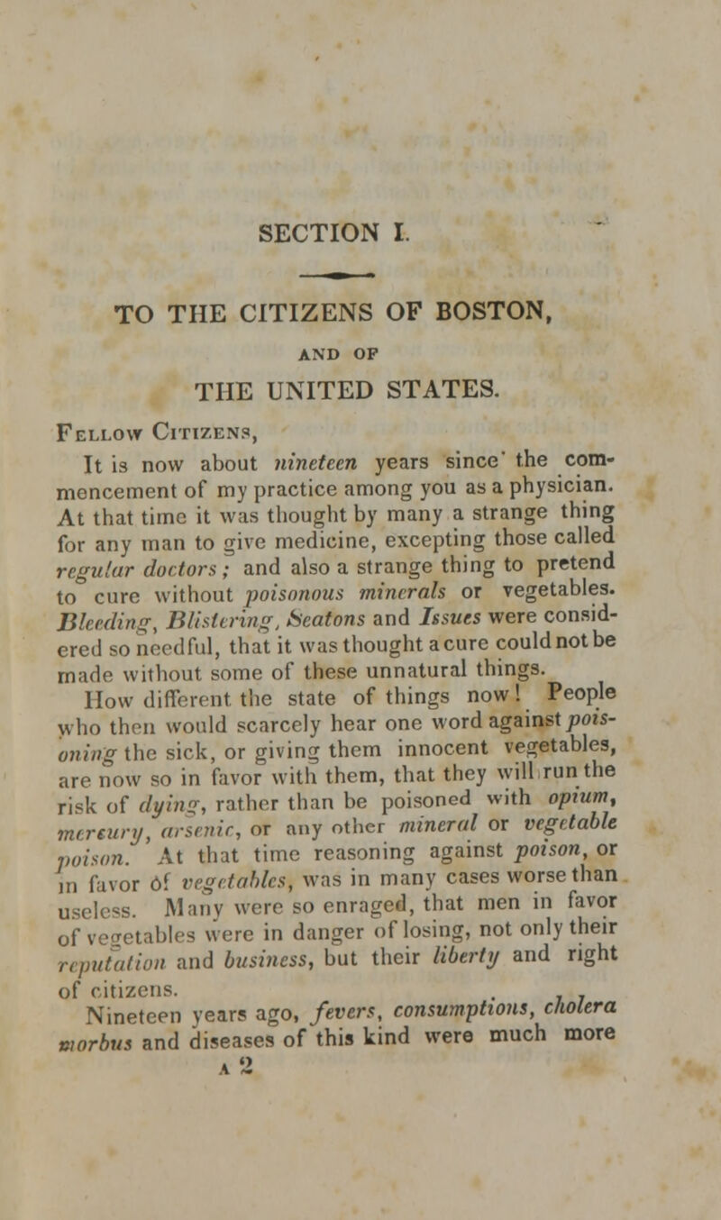 SECTION I. TO THE CITIZENS OF BOSTON, AND OF THE UNITED STATES. Fellow Citizens, It is now about nineteen years since' the com- mencement of my practice among you as a physician. At that time it was thought by many a strange thing for any man to give medicine, excepting those called regular doctors ; and also a strange thing to pretend to cure without poisonous minerals or vegetables. Bleeding, Blistering, Scatons and Issues were consid- ered so needful, that it was thought acure couldnotbe made without some of these unnatural things. How different the state of things now! People who then would scarcely hear one word against pois- oning the sick, or giving them innocent vegetables, are now so in favor with them, that they will run the risk of dying, rather than be poisoned with opium, mrreunj, arsenic, or any other mineral or vegetable poison. At that time reasoning against poison, or m favor oi vegetables^ was in many cases worse than useless. Many were so enraged, that men in favor of vegetables were in danger of losing, not only their reputation and business, but their liberty and right of citizens. , Nineteen years ago, fevers, consumptions, cholera morbus and diseases of this kind were much more a 2