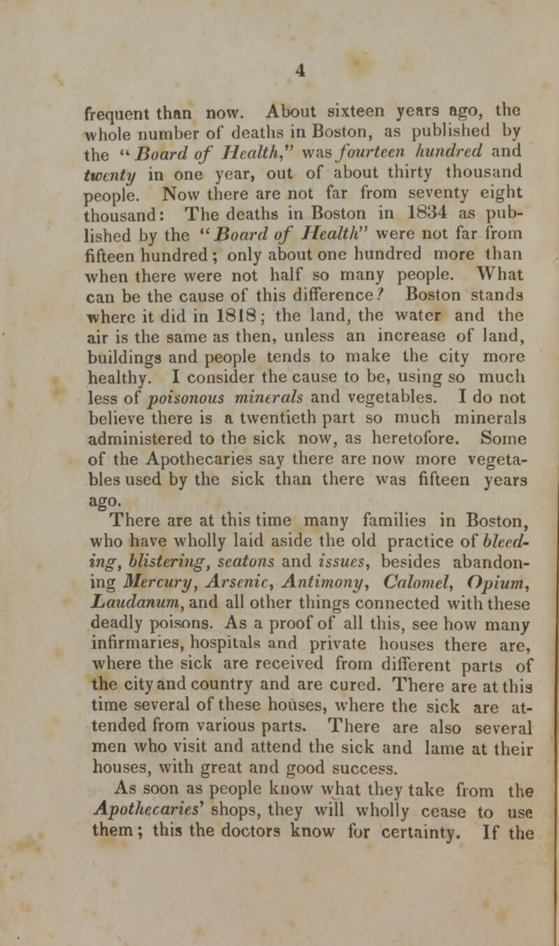 frequent than now. About sixteen years ago, the whole number of deaths in Boston, as published by the Board of Health was fourteen hundred and twenty in one year, out of about thirty thousand people. Now there are not far from seventy eight thousand: The deaths in Boston in 1834 as pub- lished by the Board of Health were not far from fifteen hundred ; only about one hundred more than when there were not half so many people. What can be the cause of this difference? Boston stands where it did in 1818; the land, the water and the air is the same as then, unless an increase of land, buildings and people tends to make the city more healthy. I consider the cause to be, using so much less of poisonous minerals and vegetables. I do not believe there is a twentieth part so much minerals administered to the sick now, as heretofore. Some of the Apothecaries say there are now more vegeta- bles used by the sick than there was fifteen years ago. There are at this time many families in Boston, who have wholly laid aside the old practice of bleed- ing, blistering, seatons and issues, besides abandon- ing Mercury, Arsenic, Antimony, Calomel, Opium, Laudanum, and all other things connected with these deadly poisons. As a proof of all this, see how many infirmaries, hospitals and private houses there are, where the sick are received from different parts of the city and country and are cured. There are at this time several of these houses, where the sick are at- tended from various parts. There are also several men who visit and attend the sick and lame at their houses, with great and good success. As soon as people know what they take from the Apothecaries'1 shops, they will wholly cease to use them; this the doctors know for certainty. If the