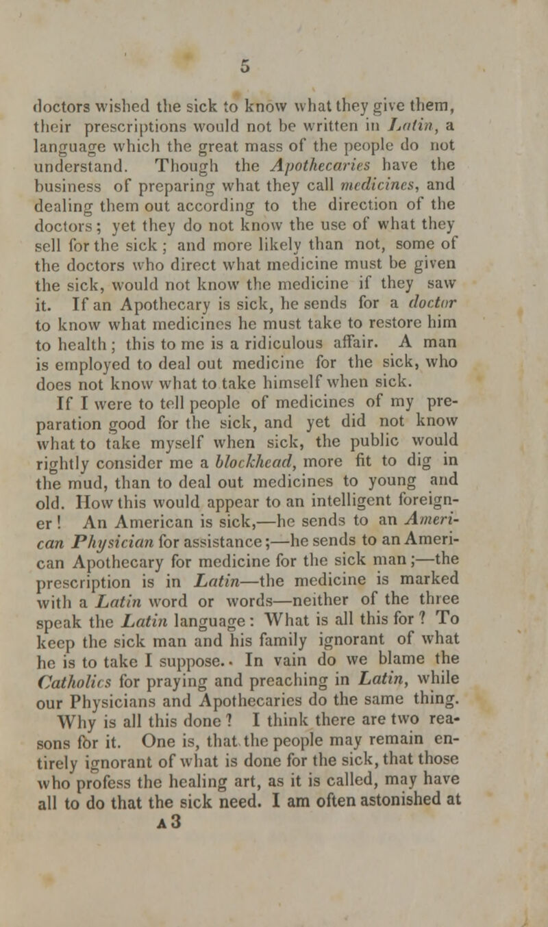 their prescriptions would not be written in Latin, a language which the great mass of the people do not understand. Though the Apothecaries have the business of preparing what they call medicines, and dealing them out according to the direction of the doctors; yet they do not know the use of what they sell for the sick; and more likely than not, some of the doctors who direct what medicine must be given the sick, would not know the medicine if they saw it. If an Apothecary is sick, he sends for a doctor to know what medicines he must take to restore him to health ; this to me is a ridiculous affair. A man is employed to deal out medicine for the sick, who does not know what to take himself when sick. If I were to tell people of medicines of my pre- paration good for the sick, and yet did not know what to take myself when sick, the public would rightly consider me a blockhead, more fit to dig in the mud, than to deal out medicines to young and old. How this would appear to an intelligent foreign- er ! An American is sick,—he sends to an Ameri- can Physician for assistance;—he sends to an Ameri- can Apothecary for medicine for the sick man;—the prescription is in Latin—the medicine is marked with a Latin word or words—neither of the three speak the Latin language: What is all this for ? To keep the sick man and his family ignorant of what he is to take I suppose. • In vain do we blame the Catholics for praying and preaching in Latin, while our Physicians and Apothecaries do the same thing. Why is all this done 1 I think there are two rea- sons for it. One is, that the people may remain en- tirely ignorant of what is done for the sick, that those who profess the healing art, as it is called, may have all to do that the sick need. I am often astonished at a3
