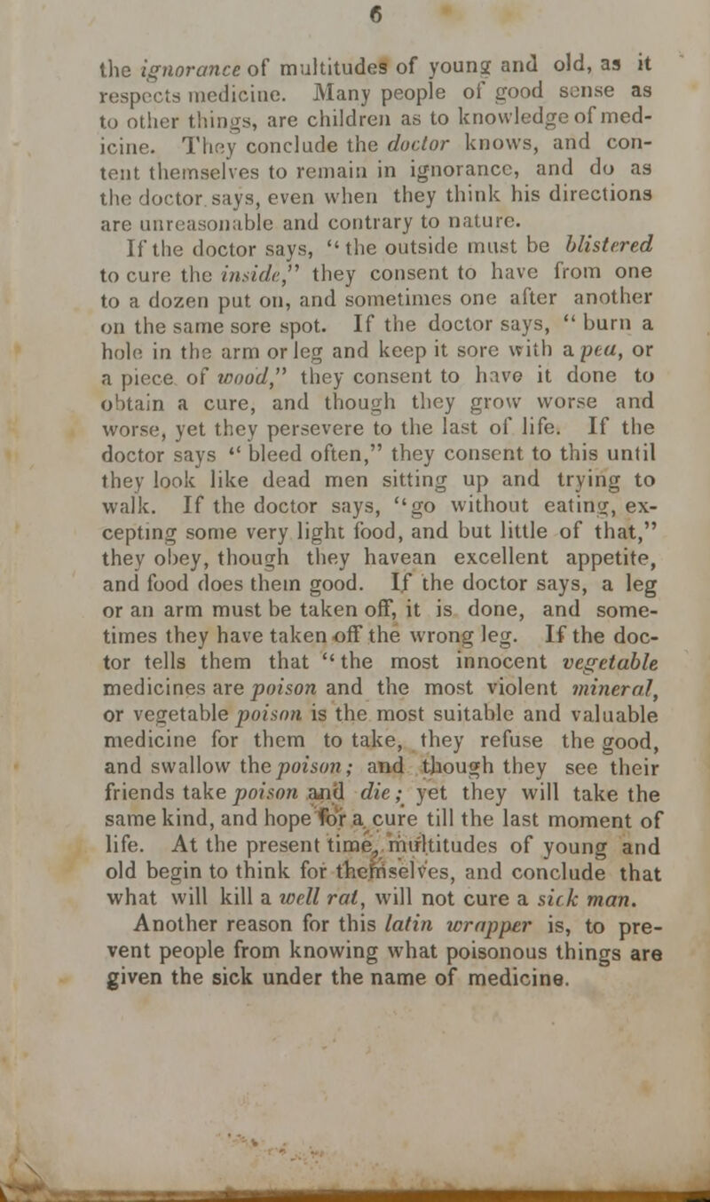 the ignorance of multitudes of young and old, as it respects medicine. Many people of good sense as to other things, are children as to knowledge of med- icine. They conclude the doctor knows, and con- tent themselves to remain in ignorance, and do as the doctor says, even when they think his directions are unreasonable and contrary to nature. If the doctor says, the outside must be blistered to cure the inside they consent to have from one to a dozen put on, and sometimes one after another on the same sore spot. If the doctor says,  burn a hole in the arm or leg and keep it sore with a pea, or a piece of wood they consent to have it done to obtain a cure, and though they grow worse and worse, yet they persevere to the last of life. If the doctor says  bleed often, they consent to this until they look like dead men sitting up and trying to walk. If the doctor says, go without eating, ex- cepting some very light food, and but little of that, they obey, though they havean excellent appetite, and food does them good. If the doctor says, a leg or an arm must be taken off, it is done, and some- times they have taken off the wrong leg. If the doc- tor tells them that  the most innocent vegetable medicines are poison and the most violent mineral, or vegetable'poison is the most suitable and valuable medicine for them to take, they refuse the good, and swallow the poison; and though they see their friends take poison and die; yet they will take the same kind, and hope for a cure till the last moment of life. At the present time, multitudes of young and old begin to think for the hi selves, and conclude that what will kill a well rat, will not cure a sick man. Another reason for this latin wrapper is, to pre- vent people from knowing what poisonous things are given the sick under the name of medicine.