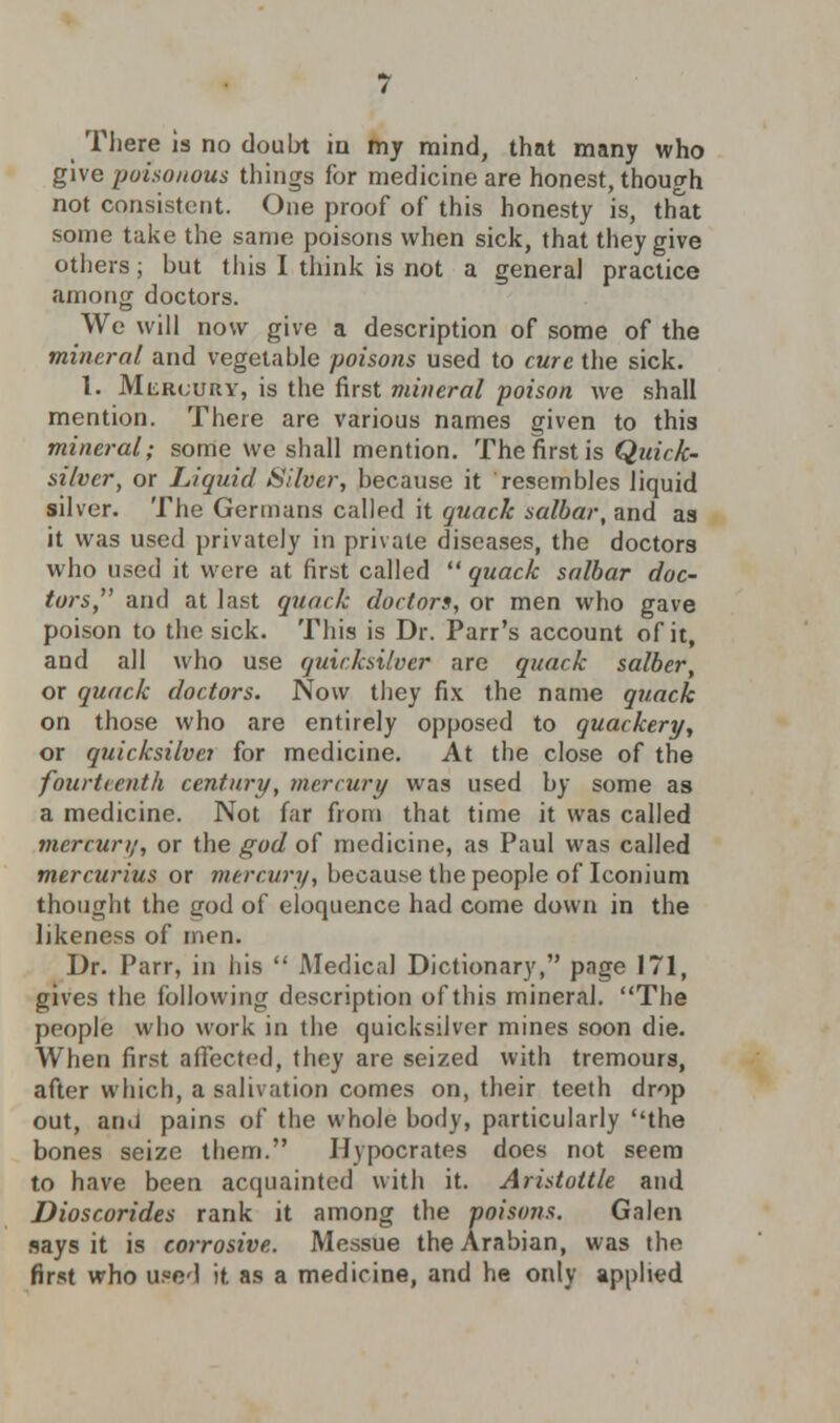 There is no doubt in my mind, that many who give poisonous things for medicine are honest, though not consistent. One proof of this honesty is, that some take the same poisons when sick, that they give others; but this I think is not a genera] practice among doctors. We will now give a description of some of the mineral and vegetable poisons used to cure the sick. I. MiiRt;URY, is the first mineral poison we shall mention. There are various names given to this mineral; some we shall mention. The first is Quick- silver, or Liquid Silver, because it resembles liquid silver. The Germans called it quack salbar, and aa it was used privately in private diseases, the doctors who used it were at first called  quack salbar doc- tors, and at last quack doctors, or men who gave poison to the sick. This is Dr. Parr's account of it, and all who use quicksilver are quack salber, or quack doctors. Now they fix the name quack on those who are entirely opposed to quackery, or quicksilver for medicine. At the close of the fourteenth century, mercury was used by some as a medicine. Not far from that time it was called mercury, or the god of medicine, as Paul was called mercurius or mercury, because the people of Iconium thought the cod of eloquence had come down in the likeness of men. Dr. Parr, in his  Medical Dictionary, page 171, gives the following description of this mineral. The people who work in the quicksilver mines soon die. When first affected, they are seized with tremours, after which, a salivation comes on, their teeth drop out, and pains of the whole body, particularly the bones seize them. Hypocrates does not seem to have been acquainted with it. Aristottle and Dioscorides rank it among the poisons. Galen says it is corrosive. Messue the Arabian, was the first who used it as a medicine, and he only applied