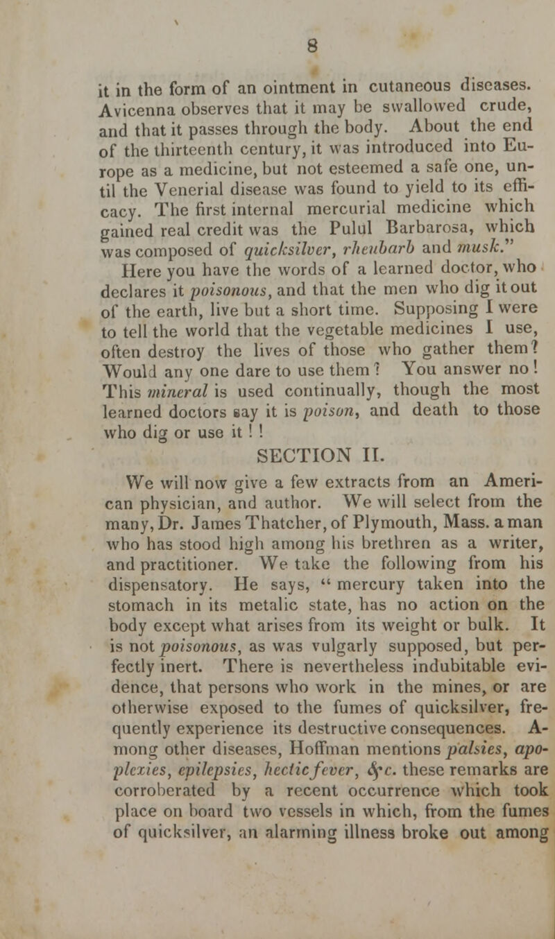 it in the form of an ointment in cutaneous diseases. Avicenna observes that it may be swallowed crude, and that it passes through the body. About the end of the thirteenth century, it was introduced into Eu- rope as a medicine, but not esteemed a safe one, un- til the Venerial disease was found to yield to its effi- cacy. The first internal mercurial medicine which gained real credit was the Pulul Barbarosa, which was composed of quicksilver, rheubarb and musk. Here you have the words of a learned doctor, who declares it poisonous, and that the men who dig it out of the earth, live but a short time. Supposing I were to tell the world that the vegetable medicines I use, often destroy the lives of those who gather them? Would any one dare to use them 1 You answer no ! This mineral is used continually, though the most learned doctors eay it is poison, and death to those who dig or use it ! ! SECTION II. We will now give a few extracts from an Ameri- can physician, and author. We will select from the many, Dr. James Thatcher, of Plymouth, Mass. a man who has stood high among his brethren as a writer, and practitioner. We take the following from his dispensatory. He says,  mercury taken into the stomach in its metalic state, has no action on the body except what arises from its weight or bulk. It is not poisonous, as was vulgarly supposed, but per- fectly inert. There is nevertheless indubitable evi- dence, that persons who work in the mines, or are otherwise exposed to the fumes of quicksilver, fre- quently experience its destructive consequences. A- mong other diseases, Hoffman mentions palsies, apo- plexies, epilepsies, hectic fever, fyc. these remarks are corroberated by a recent occurrence which took place on board two vessels in which, from the fumes of quicksilver, an alarming illness broke out among