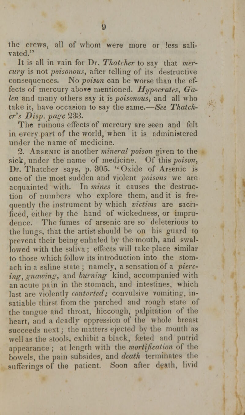 the crews, all of whom were more or less sali- vated. It is all in vain for Dr. Thatcher to say that mer- cury is not poisonous, after telling of its destructive consequences. No poison can be worse than the ef- fects of mercury above mentioned. Hypocrates, Ga- len and many others say it is poisonous, and all who take it, have occasion to say the same.—See Thatch- er's Disp. page 23:5. The ruinous effects of mercury are seen and felt in every part of the world, when it is administered under the name of medicine. 2. Arsenic is another mineral poison given to the sick, under the name of medicine. Of this poison, Dr. Thatcher says, p. 305.  Oxide of Arsenic is one of the most sudden and violent poiso?is we arc acquainted with. In mines it causes the destruc- tion of numbers who explore them, and it is fre- quently the instrument by which victims are sacri- ficed, either by the hand of wickedness, or impru- dence. The fumes of arsenic are so deleterious to the lungs, that the artist should be on his guard to prevent their being enhaled by the mouth, and swal- lowed with the saliva; effects will take place similar to those which follow its introduction into the stom- ach in a saline state ; namely, a sensation of a pierc- ing, gnawing, and burning kind, accompanied with an acute pain in the stomach, and intestines, which last are violently contorted; convulsive vomiting, in- satiable thirst from the parched and rough state of the tongue and throat, hiccough, palpitation of the heart, and a deadly oppression of the whole breast succeeds next; the matters ejected by the mouth as well as the stools, exhibit a black, foeted and putrid appearance ; at length with the mortification of the bowels, the pain subsides, and death terminates the sufferings of the patient. Soon after death, livid
