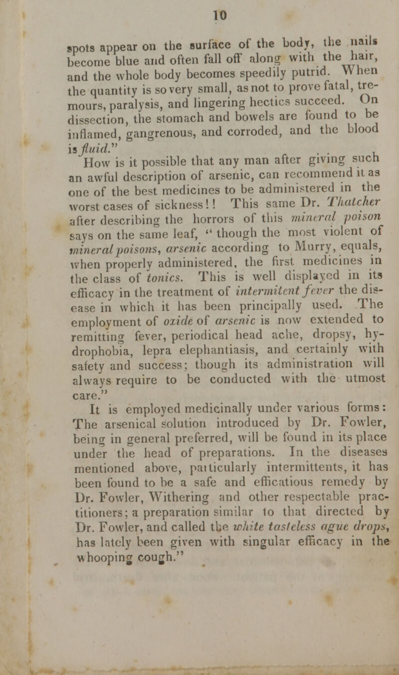 spots appear on the surface of the body, the nails become blue and often fall off along with the hair, and the whole body becomes speeddy putrid. When the quantity is so very small, as not to prove fatal, tre- mours, paralysis, and lingering hectics succeed. On dissection, the stomach and bowels are found to be inflamed, gangrenous, and corroded, and the blood is fluid. How is it possible that any man after giving such an awful description of arsenic, can recommend it as one of the best medicines to be administered in the worst cases of sickness !! This same Dr. Thatcher after describing the horrors of this mineral poison says on the same leaf,  though the most violent of mineral poisons, arsenic according to Murry, equals, when properly administered, the first medicines in the class of tonics. This is well displayed in its efficacy in the treatment of intermitent fever the dis- ease in which it has been principally used. The employment of oxide of arsenic is now extended to remitting fever, periodical head ache, dropsy, hy- drophobia, lepra elephantiasis, and certainly with safety and success; though its administration will always require to be conducted with the utmost care. It is employed medicinally under various forms: The arsenical solution introduced by Dr. Fowler, being in general preferred, will be found in its place under the head of preparations. In the diseases mentioned above, patticularly intermittents, it has been found to be a safe and efficatious remedy by Dr. Fowler, Withering and other respectable prac- titioners; a preparation similar 1o that directed by Dr. Fowler, and called the white tasteless ague drops, has lately been given with singular efficacy in the whooping cough.