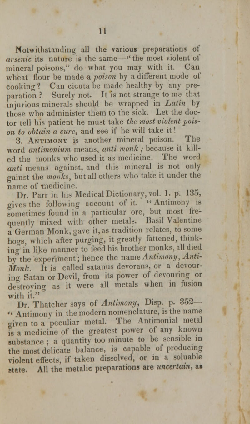 Notwithstanding all the various preparations of arsenic its nature is the same— the most violent oi mineral poisons, do what you may with it. Can wheat flour be made a poison by a different mode of cooking ? Can cicuta be made healthy by any pre- paration ? Surely not. It is not strange to me that injurious minerals should be wrapped in Latin by those who administer them to the sick. Let the doc- tor tell his patient he must take the most violent pois- on to obtain a cure, and see if he will take it! 3. Antimony is another mineral poison. The word antimonium means, anti monk; because it kill- ed the monks who used it as medicine. The word anti means against, and this mineral is not only gainst the monks, but all others who take it under the name of -medicine. Dr. Parr in his Medical Dictionary, vol. 1. p. 135, gives the following account of it.  Antimony is sometimes found in a particular ore, but most fre- quently mixed with other metals. Basil Valentine a German Monk, gave it, as tradition relates, to some hogs, which after purging, it greatly fattened, think- ing in like manner to feed his brother monks, all died by°the experiment; hence the name Antimony, Anti- Monk. It is called satanus devorans, or a devour- ing Satan or Devil, from its power of devouring or destroying as it were all metals when in fusion with it. Dr. Thatcher says of Antimony, Disp. p. 6&Z— 41 Antimony in the modern nomenclature, is the name given to a peculiar metal. The Antimonial metal is a medicine of the greatest power of any known substance ; a quantity too minute to be sensible in the most delicate balance, is capable of producing violent effects, if taken dissolved, or in a soluable state. All the metalie preparations are uncertain, a«