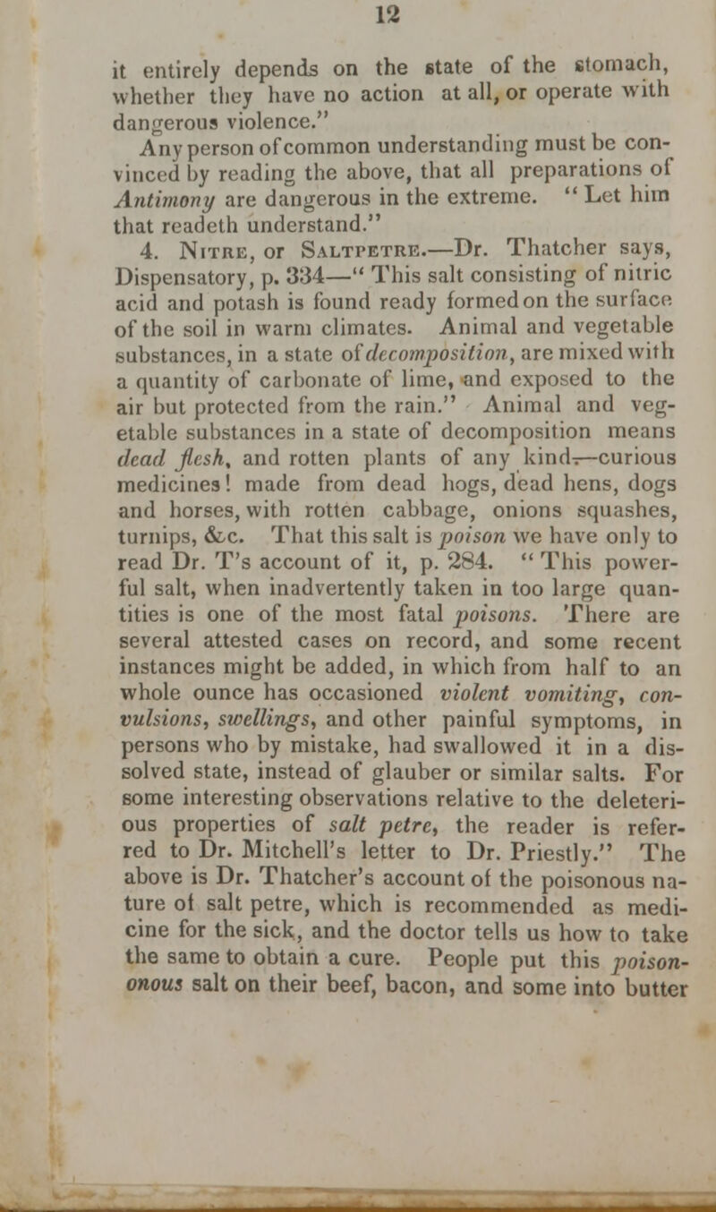 it entirely depends on the state of the stomach, whether they have no action at all, or operate with dangerous violence. Any person of common understanding must be con- vinced by reading the above, that all preparations of Antimony are dangerous in the extreme.  Let him that readeth understand. 4. Nitre, or Saltpetre.—Dr. Thatcher says, Dispensatory, p. 334— This salt consisting of nitric acid and potash is found ready formed on the surface of the soil in warm climates. Animal and vegetable substances, in a state of decomposition, are mixed with a quantity of carbonate of lime, and exposed to the air but protected from the rain. Animal and veg- etable substances in a state of decomposition means dead Jlcsh, and rotten plants of any kind^—curious medicines! made from dead hogs, dead hens, dogs and horses, with rotten cabbage, onions squashes, turnips, &c. That this salt is poison we have only to read Dr. T's account of it, p. 284.  This power- ful salt, when inadvertently taken in too large quan- tities is one of the most fatal poisons. There are several attested cases on record, and some recent instances might be added, in which from half to an whole ounce has occasioned violent vomiting, con- vulsions, swellings, and other painful symptoms, in persons who by mistake, had swallowed it in a dis- solved state, instead of glauber or similar salts. For some interesting observations relative to the deleteri- ous properties of salt petre, the reader is refer- red to Dr. Mitchell's letter to Dr. Priestly. The above is Dr. Thatcher's account of the poisonous na- ture of salt petre, which is recommended as medi- cine for the sick, and the doctor tells us how to take the same to obtain a cure. People put this poison- onous salt on their beef, bacon, and some into butter