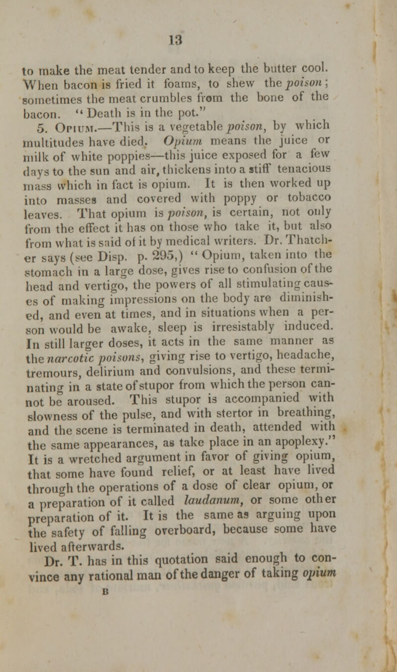 to make the meat tender and to keep the butter cool. When bacon is fried it foams, to shew the poison; sometimes the meat crumbles from the bone of the bacon. '• Death is in the pot. 5. Opium.—This is a vegetable poison, by which multitudes have died. Opium means the juice or milk of white poppies—this juice exposed for a few days to the sun and air, thickens into a stiff tenacious mass which in fact is opium. It is tlien worked up into masses and covered with poppy or tobacco leaves. That opium is poison, is certain, not only from the effect it has on those who take it, but also from what is said of it bv medical writers. Dr. Thatch- er says (see Disp. p. 295,)  Opium, taken into the stomach in a large dose, gives rise to confusion of the head and vertigo, the powers of all stimulating caus- es of making impressions on the body are diminish- ed, and even at times, and in situations when a per- son would be awake, sleep is irresistably induced. In still larger doses, it acts in the same manner as the narcotic poisons, giving rise to vertigo, headache, tremours, delirium and convulsions, and these termi- nating in a state of stupor from which the person can- not be aroused. This stupor is accompanied with slowness of the pulse, and with stcrtor in breathing, and the scene is terminated in death, attended with the same appearances, as take place in an apoplexy. It is a wretched argument in favor of giving opium, that some have found relief, or at least have lived through the operations of a dose of clear opium, or a preparation of it called laudanum, or some other preparation of it. It is the same as arguing upon the safety of falling overboard, because some have lived afterwards. Dr. T. has in this quotation said enough to con- vince any rational man of the danger of taking opium