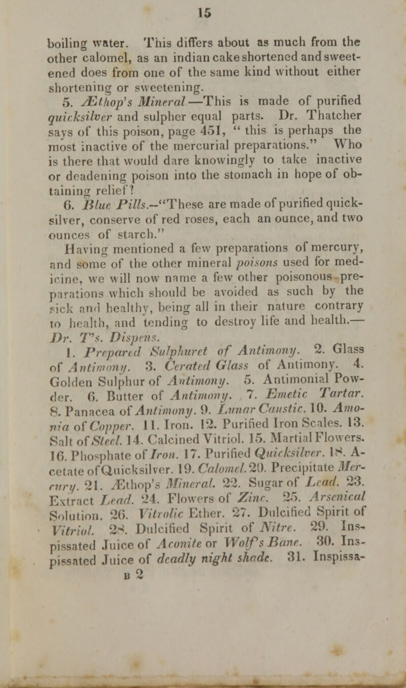 boiling water. This differs about as much from the other calomel, as an indian cake shortened and sweet- ened does from one of the same kind without either shortening or sweetening. 5. jEt hop's Mineral—This is made of purified quicksilver and sulpher equal parts. Dr. Thatcher says of this poison, page 451,  this is perhaps the most inactive of the mercurial preparations. Who is there that would dare knowingly to take inactive or deadening poison into the stomach in hope of ob- taining relict? 6. Blue Pi7/s.~These are made of purified quick- silver, conserve of red roses, each an ounce, and two ounces of starch. Having mentioned a few preparations of mercury, and some of the other mineral poisons used for med- icine, wc will now name a few other poisonous pre- parations which should be avoided as such by the and healthy, being all in their nature contrary to health, and tending to destroy life and health.— Dr. T's. Dispt 1. Prepared Sulphuret of Antimony. 2. Glass of Antimony. 3. Cerated Glass of Antimony. 4. Golden Sulphur of Antimony. 5. Antimonial Pow- der. 6. Butter of Antimony. 7. Emetic Tartar. 8. Panacea of Antimony. 9. Lunar Caustic. 10. Amo- nia of Copper. 11. Iron. 12. Purified Iron Scales. 13. Salt of Steel. 14. Calcined Vitriol. 15. Martial Flowers. 10. Phosphate of Iron. 17. Purified Quicksilver. IS. A- cetate of Quicksilver. 19. Calomel. 21). Precipitate J/rr- cury. 21. ^Ethop's Mineral. 22. Sugar of Lead. 23. Extract Lead. 24. Flowers of Zinc. 25. Arsenical Solution. 26. Vitrolic Ether. 27. Dulcified Spirit of Vitriol. 2-!. Dulcified Spirit of Nitre. 29. Ins- pissated Juice of Aconite or Wolfs Bane. 30. Ins- pissated Juice of deadly night shade. 31. Inspissa- b2