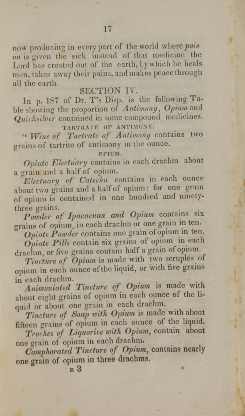 now producing in every part of the world where pom on is given the sick instead of that medicine the Lord has created out of the earth, Lj which he heals men, takes away their pains, and makes peace through all the earth. SECTION IV. In p. 187 of Dr. T's Disp. is the following Ta- ble showing the proportion of Antimony, Opium and Quicksilver contained in some compound medicines. TARTRATE OP ANTIMONY.  Wine of Tartrate, of Antimony contains two grains of tartrite of antimony in the ounce. OPIUM. Opiate Electuary contains in each drachm about a Train and a half of opium. Electuary, of Catechu contains in each ounce about two grains and a half of opium: for one grain of opium is contained in one hundred and ninety- three grains. Powder of Ipacacuan and Opium contains six grains of opium, in each drachm or one grain in ten. Opiate Powder contains one grain of opium in ten. Opiate PiUs contain six grains of opium in each drachm, or five grains contain half a grain of opium. Tincture of Opium is made with two scruples of opium in each ounce of the liquid, or with five grains in each drachm. • m Animoniated Tincture of Opium is made with about eight grains of opium in each ounce of the li- quid or about one grain in each drachm. Tincture oj Soap with Opium is made with about fifteen grains of opium in each ounce of the liquid. 'Troches of Liquorice with Opium, contain about one grain of opium in each drachm. Camphorated Tincture of Opium, contains nearly one crrain of opium in three drachms. b3