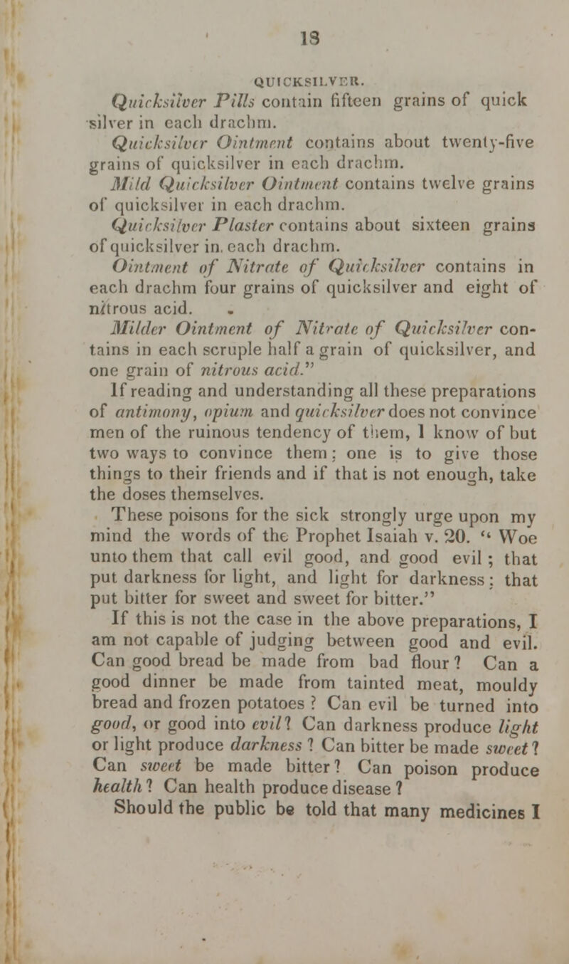 IS QUICKSILVER. Quicksilver Pills contain fifteen grains of quick silver in each drachm. Quicksilver Ointment contains about twenty-five grains of quicksilver in ench drachm. Mild Quicksilver Ointment contains twelve grains of quicksilver in each drachm. Quicksilver Plaster contains about sixteen grains of quicksilver in. each drachm. Ointment of Nitrate of Quicksilver contains in each drachm four grains of quicksilver and eight of nitrous acid. Milder Ointment of Nitrate of Quicksilver con- tains in each scruple half a grain of quicksilver, and one grain of nitrous acid.' If reading and understanding all these preparations of antimony, opium and quicksilver does not convince men of the ruinous tendency of them, 1 know of but two ways to convince them; one is to give those tilings to their friends and if that is not enough, take the doses themselves. These poisons for the sick strongly urge upon my mind the words of the Prophet Isaiah v. 20.  Woe unto them that call evil good, and good evil; that put darkness for light, and light for darkness: that put bitter for sweet and sweet for bitter. If this is not the case in the above preparations, I am not capable of judging between good and evil. Can good bread be made from bad flour 1 Can a good dinner be made from tainted meat, mouldy bread and frozen potatoes ? Can evil be turned into good, or good into evill Can darkness produce light or light produce darkness 1 Can bitter be made sweetl Can sweet be made bitter? Can poison produce health 1 Can health produce disease ? Should the public be told that many medicines I