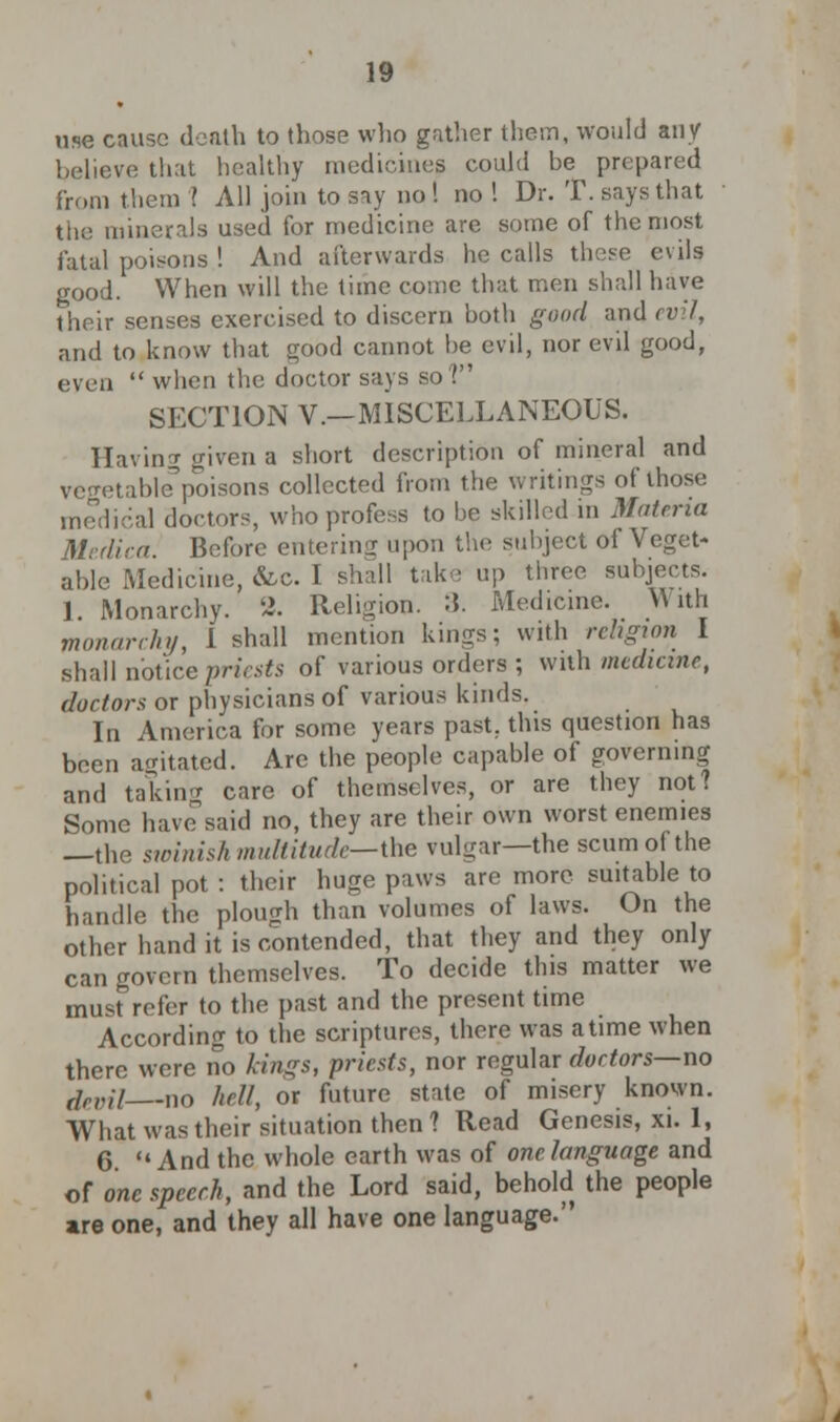 use cause death to those who gather them, would any ve that healthy medicine^ could be prepared from them ? All join to say no ! no ! Dr. T. says that the minerals used for medicine are some of the most fatal poisons ! And afterwards he calls these evils good. When will the time come that men shall have their senses exercised to discern both good and evil, and to know that good cannot be evil, nor evil good, even  when the doctor says so? SECTION V.—MISCELLANEOUS. Having given a short description of mineral and vegetablepoisons collected from the writings of those inodie'.al doctors, who profess to be skilled in Materia Medica. Before entering upon the subject of Veget- able Medicine, &c. I shall take up three subjects. 1 Monarchy. 2. Religion. :\. Medicine. With monarchy, 1 shall mention kings; with religion I shall notice priests of various orders ; with medicme, doctors or physicians of various kinds. In America for some years past, this question has been agitated. Are the people capable of governing and taking care of themselves, or are they not? Some havesaid no, they are their own worst enemies —the sioinish multitude— the vulgar—the scum of the political pot : their huge paws are more suitable to handle the plough than volumes of laws. On the other hand it is contended, that they and they only can govern themselves. To decide this matter we must refer to the past and the present time According to the scriptures, there was a time when there were no kings, priests, nor regular doctors—no devil no hell, or future state of misery known. What was their situation then ? Read Genesis, xi. 1, 6. And the whole earth was of one language and of one speech, and the Lord said, behold the people are one, and they all have one language.