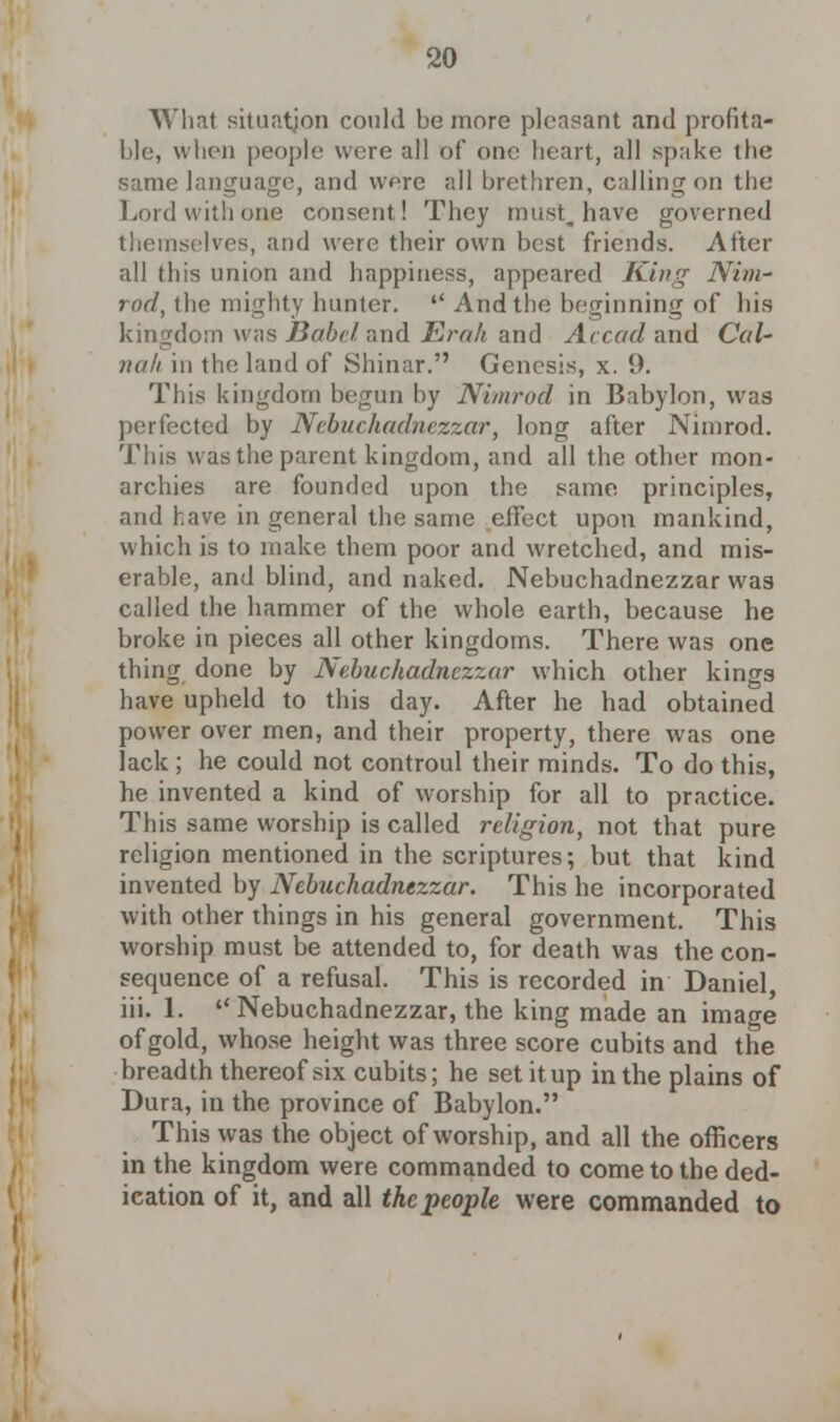 What situation could be more pleasant and profita- ble, when people were all of one heart, all spake the same language, and wore all brethren, calling on the Lord with one consent! They must, have governed themselves, and were their own best friends. After all this union and happiness, appeared King Nim- rod, the mighty hunter.  And the beginning of his kingdom \\ as Babel and Erak and Ac cud and Cal- nah in the land of Shinar. Genesis, x. 9. This kingdom begun by Nimrod in Babylon, was perfected by Nebuchadnezzar, long after Nimrod. This was the parent kingdom, and all the other mon- archies are founded upon the same principles, and have in general the same effect upon mankind, which is to make them poor and wretched, and mis- erable, and blind, and naked. Nebuchadnezzar was called the hammer of the whole earth, because he broke in pieces all other kingdoms. There was one thing done by Nebuchadnezzar which other kings have upheld to this day. After he had obtained power over men, and their property, there was one lack ; he could not controul their minds. To do this, he invented a kind of worship for all to practice. This same worship is called religion, not that pure religion mentioned in the scriptures; but that kind invented by Nebuchadnezzar. This he incorporated with other things in his general government. This worship must be attended to, for death was the con- sequence of a refusal. This is recorded in Daniel, iii. 1.  Nebuchadnezzar, the king made an image of gold, whose height was three score cubits and the breadth thereof six cubits; he set it up in the plains of Dura, in the province of Babylon. This was the object of worship, and all the officers in the kingdom were commanded to come to the ded- ication of it, and all thcpeople were commanded to