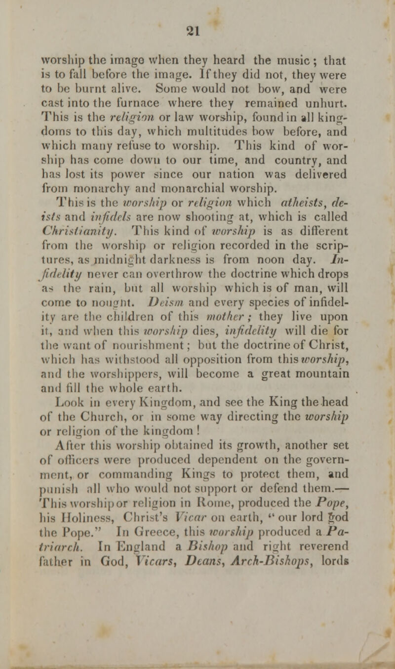 worship the imago when they heard the music ; that is to fall before the image. If they did not, they were to be burnt alive. Some would not bow, and were cast into the furnace where they remained unhurt. This is the religion or law worship, found in all king- doms to this day, which multitudes bow before, and which many refuse to worship. This kind of wor- ship has come down to our time, and country, and has lost its power since our nation was delivered from monarchy and monarchial worship. This is the worship or religion which atheists, de- ists and infidels are now shooting at, which is called Christianity. This kind of worship is as different from the worship or religion recorded in the scrip- tures, as midnight darkness is from noon day. In- fidelity never can overthrow the doctrine which drops as the rain, but all worship which is of man, will come to nought. Deism and every species of infidel- ity are the children of this mother; they live upon it, and when this worship dies, infidelity will die for the want of nourishment; but the doctrine of Christ, which has withstood all opposition from this worship, and the worshippers, will become a great mountain and fill the whole earth. Look in every Kingdom, and see the King the head of the Church, or in some way directing the worship or religion of the kingdom ! After this worship obtained its growth, another set of officers were produced dependent on the govern- ment, or commanding Kings to protect them, and punish all who would not support or defend them.— This worship or religion in Rome, produced the Pope, his Holiness, Christ's Vicar on earth, our lord god the Pope. In Greece, this worship produced a Pa- triarch. In England a Bishop and right reverend father in God, Vicars, Deans, Arch-Bishops, lords