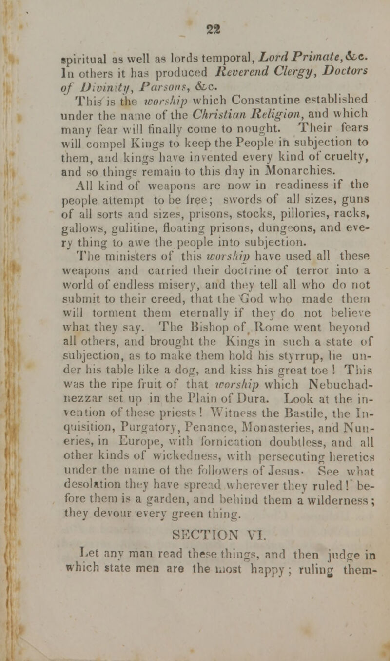 spiritual as well as lords temporal, Lord Primate, &c. In others it has produced Reverend Clergy, Doctors of Divinity, Parsons, &.C. This is the worship which Constantine established under the name of the Christian Religion, and which many fear will finally come to nought. Their fears will compel Kings to keep the People in subjection to them, and kings have invented every kind of cruelty, and so things remain to this day in Monarchies. All kind of weapons are now in readiness if the people attempt to be free; swords of all sizes, guns of all sorts and sizes, prisons, stocks, pillories, racks, gallows, gulitine, floating prisons, dungeons, and eve- ry thing to awe the people into subjection. The ministers of this worship have used all these weapons and carried their doctrine of terror into a world of endless misery, and they tell all who do not submit to their creed, that the God who made them will torment them eternally if they do not believe what they say. The Bishop of Rome went beyond all others, and brought the Kings in such a state of subjection, as to make them hold his styrrup, lie un- der his table like a dog, and kiss his great toe ! This was the ripe fruit of that worship which Nebuchad- nezzar set up in the Plain of Dura. Look at the in- vention of these priests! Y.'hncss the Bastile, the In- quisition, Purgatory, Penance, Monasteries, and Nun- eries, in Europe, with fornication doubtless, and all other kinds of wickedness, with persecuting heretics under the name oi the followers of Jesus- See what desolation they have spread wherever they ruled! be- fore them is a garden, and behind them a wilderness; they devour every green thing. SECTION VI. Let any man read these things, and then judge in which state men are the most happy ; ruling them-