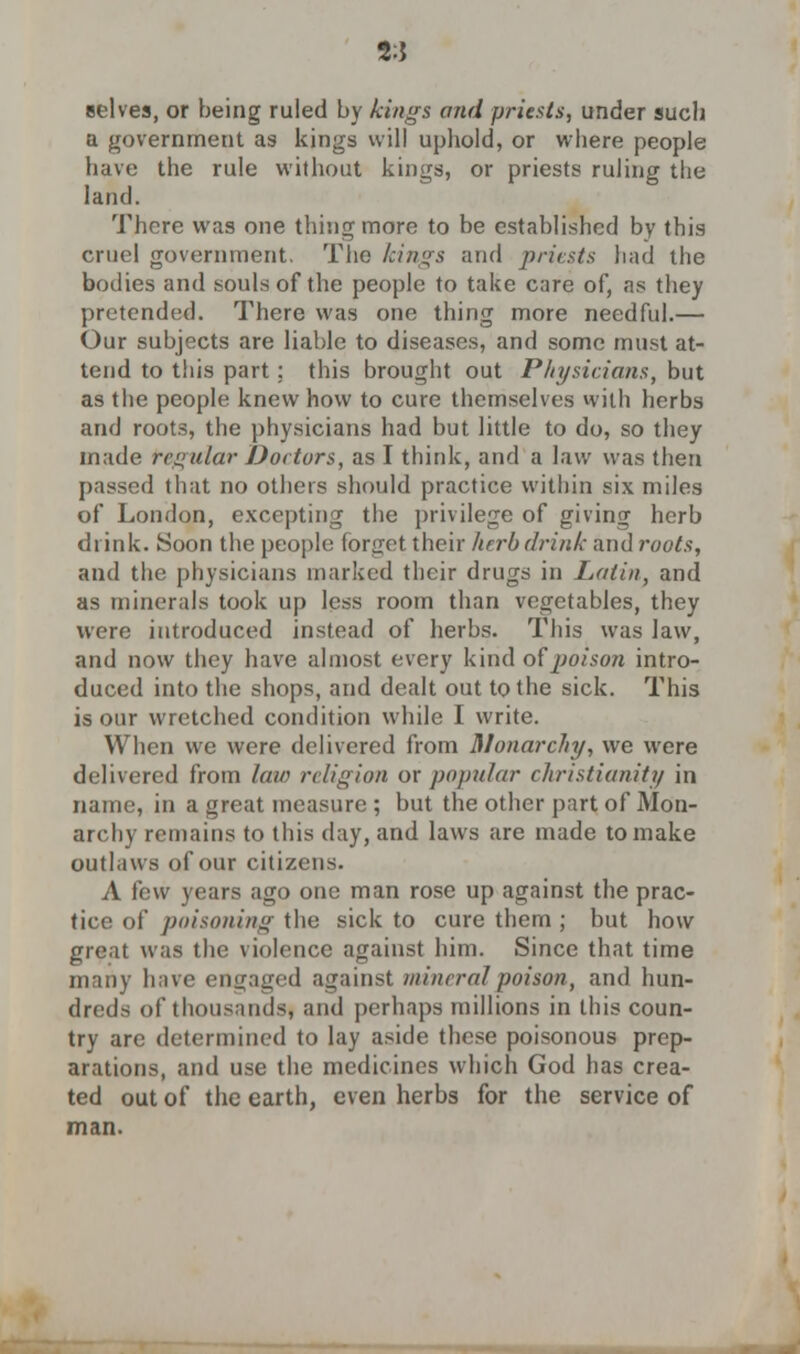 2:J selves, or being ruled by fangs and priests, under such a government as kings will uphold, or where people have the rule without kings, or priests ruling the land. There was one thing more to be established by this cruel government. The kings and prints had the bodies and souls of the people to take care of, as they pretended. There was one thing more needful.— Our subjects are liable to diseases, and some must at- tend to this part: this brought out Physicians, but as the people knew how to cure themselves with herbs and roots, the physicians had but little to do, so they made regular Dot tors, as I think, and a law was then passed that no others should practice within six miles of London, excepting the privilege of giving herb drink. Soon the people forget their herb drink and roots, and the physicians marked their drugs in Latin, and as minerals took up less room than vegetables, they were introduced instead of herbs. This was law, and now they have almost every kind of poison intro- duced into the shops, and dealt out to the sick. This is our wretched condition while I write. When we were delivered from Monarchy, we were delivered from law religion or popular Christianity in name, in a great measure ; but the other part of Mon- archy remains to this day, and laws are made to make outlaws of our citizens. A few years ago one man rose up against the prac- tice of poisoning the sick to cure them ; but how great was the violence against him. Since that time many have engaged against mineral poison, and hun- dreds of thousands, and perhaps millions in this coun- try are determined to lay aside these poisonous prep- arations, and use the medicines which God has crea- ted out of the earth, even herbs for the service of man.