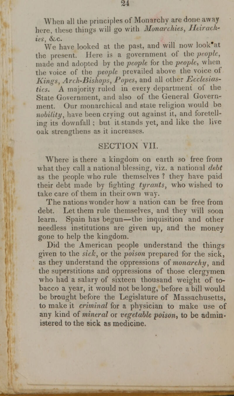 When all the principles of Monarchy are done away here, these things will go with Monarchies, Htirach- ies, &x. We have looked at the past, and will now look'at the present. Here is a government of the people, made and adopted by the people for the people, when the voice of the people prevailed above the voice of Kings, Arch-Bishops, Popes, and all other Ecclesias- tics. A majority ruled in every department of the State Government, and also of the General Govern- ment. Our monarchical and state religion would be nobility, have been crying out against it, and foretell- ing its downfall ; but it stands yet, and like the live oak strengthens as it increases. SECTION VII. Where is there a kingdom on earth so free from what they call a national blessing, viz. a national debt as the people who rule themselves ? they have paid their debt made by fighting tyrants, who wished to take care of them in their own way. The nations wonder how a nation can be free from debt. Let them rule themselves, and they will soon learn. Spain has begun—the inquisition and other needless institutions are given up, and the money gone to help the kingdom. Did the American people understand the things given to the sick, or the poison prepared for the sick, as they understand the oppressions of monarchy, and the superstitions and oppressions of those clergymen who had a salary of sixteen thousand weight of to- bacco a year, it would not be long, before a bill would be brought before the Legislature of Massachusetts, to make it criminal for a physician to make use of any kind of mineral or vegetable poison, to be admin- istered to the sick as medicine. ___^fiH&