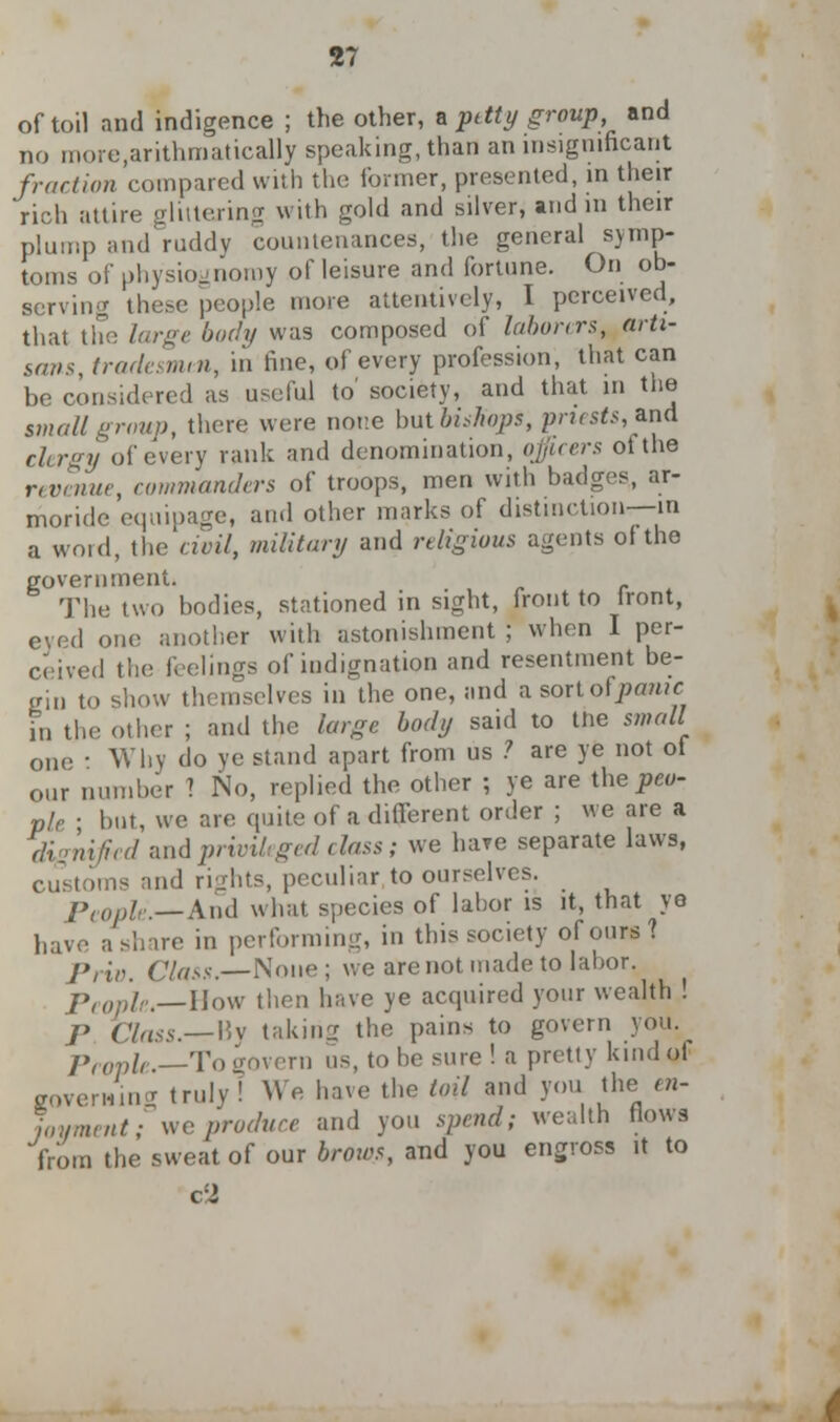 of toil and indigence ; the other, a petty group, and no more,arithmatically speaking, than an insignificant fraction compared with the former, presented, in their rich attire oluterin<r with gold and silver, and in their plump and ruddv countenances, the general symp- toms of physiognomy of leisure and fortune. On ob- serving these people more attentively, I perceived, that the large body was composed of laborers, arti- san*, tradesman, in fine, of every profession, that can be considered as useful to' society, and that in the small grout), there were none butbiskopi, priests, and clergy of every rank and denomination, officers ot the revenue, commanders of troops, men with badges, ar- moride equipage, ami other marks of distinction—in a word, the civil, military and religious agents of the government. The two bodies, stationed in sight, front to front, eyed one another with astonishment ; when I per- ceived the feelings of indignation and resentment be- gin to show themselves in the one, and asortofjwmic in the other ; and the large body said to tne small one • Why do ye stand apart from us ? are ye not of our number ? No, replied the other ; ye are the peu- ple ■ but, we are quite of a different order ; we are a dignified and privileged class; we hare separate laws, customs and rights, peculiar to ourselves. People.—And what, species of labor is it, that ye have ashare in performing, in this society of ours? Priv. Class.—None; we are not made to labor. People.—How then have ye acquired your wealth ! p Class.—Bv taking the pains to govern you. People.—To govern us, to be sure ! a pretty kmdot coven-urn' truly! We have the toil and you the en- joyment; vie produce and you spend; wealth flows from the sweat of our brows, and you engross it to c!2