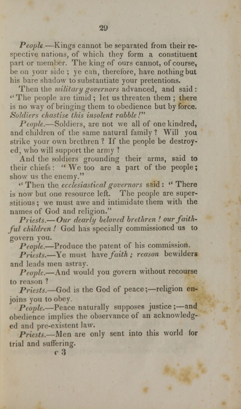 80 People.—Kings cannot be separated from their re- spective nations, of which they form a constituent part or member. The king of ours cannot, of course, be on your side ; ye can, therefore, have nothing but his bare shadow to substantiate your pretentions. Then the military governors advanced, and said: The people are timid ; let us threaten them ; there is no way of bringing them to obedience but by force. Soldiers chastise this insolent rabble / People.—Soldiers, are not we all of one kindred, and children of the same natural family ? Will you strike your own brethren 1 If the people be destroy- ed, who will support the army 1 And the soldiers grounding their arms, said to their chiefs:  We too are a part of the people; show us the enemy.  Then the ecclesiastical governors said :  There is now but one resource left. The people are super- stitious; we must awe and intimidate them with the names of God and religion. Priests.— Our dearly beloved brethren ! our faith- ful children ! God has specially commissioned us to govern you. People.—Produce the patent of his commission. Priests.—Ye must have faith ; reason bewilders and leads men astray. Pro pic.—And would you govern without recourse to reason 1 Priests.—God is the God of peace;—religion en- joins you to obey. People.—Peace naturally supposes justice ;—and obedience implies the observance of an acknowledg- ed and prc-cxistent law. Priests.—Men are only sent into this world for trial and suffering. r3