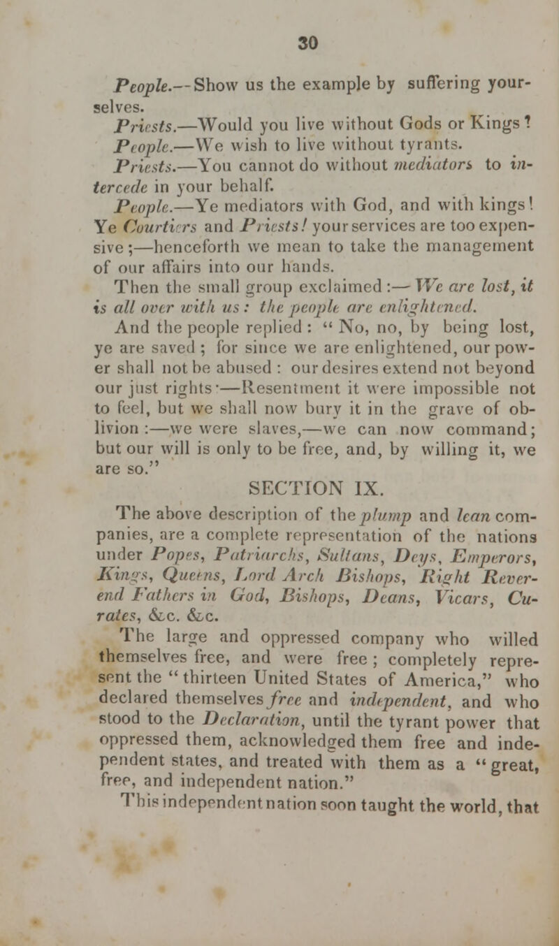 People.— Show us the example by suffering your- selves. Priests.—Would you live without Gods or Kings? People.—We wish to live without tyrants. Priests.—You cannot do without mediator$ to in- tercede in your behalf. People.—Ye mediators with God, and with kings! Ye Courtiers and Priests! your services are too expen- sive ;—henceforth we mean to take the management of our affairs into our hands. Then the small group exclaimed :— We are lost, it is all over with us: thepeopli arc enlightened. And the people replied :  No, no, by being lost, ye are saved ; for since we are enlightened, our pow- er shall not be abused : our desires extend not beyond our just rights—Resentment it were impossible not to feel, but we shall now bury it in the grave of ob- livion :—we were slaves,—we can now command; but our will is only to be free, and, by willing it, we are so. SECTION IX. The above description of the plump and lean com- panies, are a complete representation of the nations under Popes, Patriarchs, Sultans, Deys, Emperors, Kin?>s, Queens, Lord Arch Bishops, Right Rever- end Fathers in God, Bishops, Deans, Vicars, Cu- rates, &.c. &c. The large and oppressed company who willed themselves free, and were free ; completely repre- sent the  thirteen United States of America, who declared themselves free and independent, and who stood to the Declaration, until the tyrant power that oppressed them, acknowledged them free and inde- pendent states, and treated with them as a  great, free, and independent nation. This independentnation soon taught the world, that