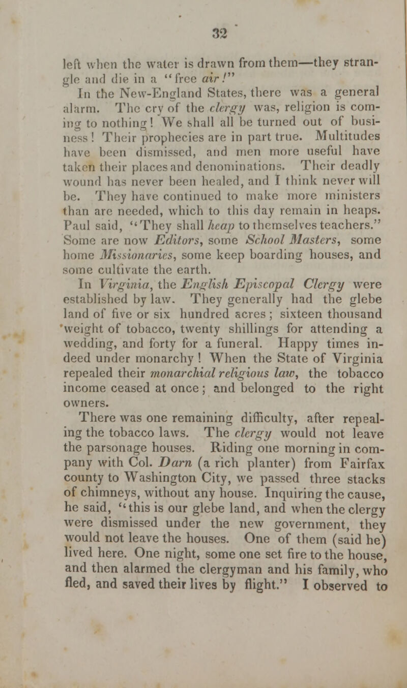 left when the water is drawn from them—they stran- gle and die in a free air/ In the New-England States, there was a general alarfn. The cry of the clergy was, religion is com- ing to nothing! We shall all be turned out of busi- ness ! Their prophecies are in part true. Multitudes have been dismissed, and men more useful have taken their places and denominations. Their deadly wound has never been healed, and I think never will be. They have continued to make more ministers than are needed, which to this day remain in heaps. Paul said, They shall heap to themselves teachers. Some are now Editors, some School Masters, some home Missionaries, some keep boarding houses, and some cultivate the earth. In Virginia, the English Episcopal Clergy were established by law. They generally had the glebe land of five or six hundred acres; sixteen thousand weight of tobacco, twenty shillings for attending a wedding, and forty for a funeral. Happy times in- deed under monarchy ! When the State of Virginia repealed their monarchial religious law, the tobacco income ceased at once; and belonged to the right owners. There was one remaining difficulty, after repeal- ing the tobacco laws. The clergy would not leave the parsonage houses. Riding one morning in com- pany with Col. Darn (a rich planter) from Fairfax county to Washington City, we passed three stacks of chimneys, without any house. Inquiring the cause, he said, this is our glebe land, and when the clergy were dismissed under the new government, they would not leave the houses. One of them (said he) lived here. One night, some one set fire to the house, and then alarmed the clergyman and his family, who fled, and saved their lives by flight. I observed to