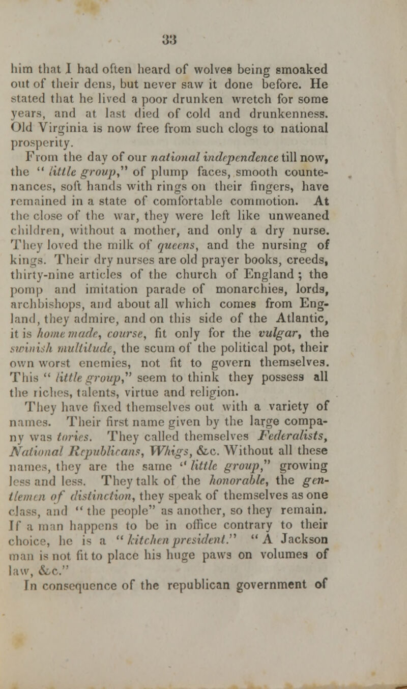 him that I had often heard of wolves being smoaked out of their dens, but never saw it done before. He stated that he lived a poor drunken wretch for some years, and at Inst died of cold and drunkenness. Old Virginia is now free from such clogs to national prosperity. From the day of our national independence till now, the little group of plump faces, smooth counte- nances, soft hands with rings on their fingers, have remained in a state of comfortable commotion. At the close of the war, they were left like unweaned children, without a mother, and only a dry nurse. They loved the milk of queens, and the nursing of kings! Their dry nurses are old prayer books, creeds, thirty-nine articles of the church of England ; the pomp and imitation parade of monarchies, lords, archbishops, and about all which comes from Eng- land, they admire, and on this side of the Atlantic, it is home made, course, fit only for the vulgar, the swinish multitude, the scum of the political pot, their own worst enemies, not fit to govern themselves. This little group, seem to think they possess all the riches, talents, virtue and religion. They have fixed themselves out with a variety of names. Their first name given by the large compa- ny was tones. They called themselves Federalists, National Republicans, Whigs, &c. Without all these names, they are the same little group, growing less and less. They talk of the honorable, the gen- tlemen of distinction, they speak of themselves as one , and the people as another, so they remain. If a man happens to be in office contrary to their choice, he is a kitchen president. A Jackson man is not fit to place his huge paws on volumes of law, &c. In consequence of the republican government of