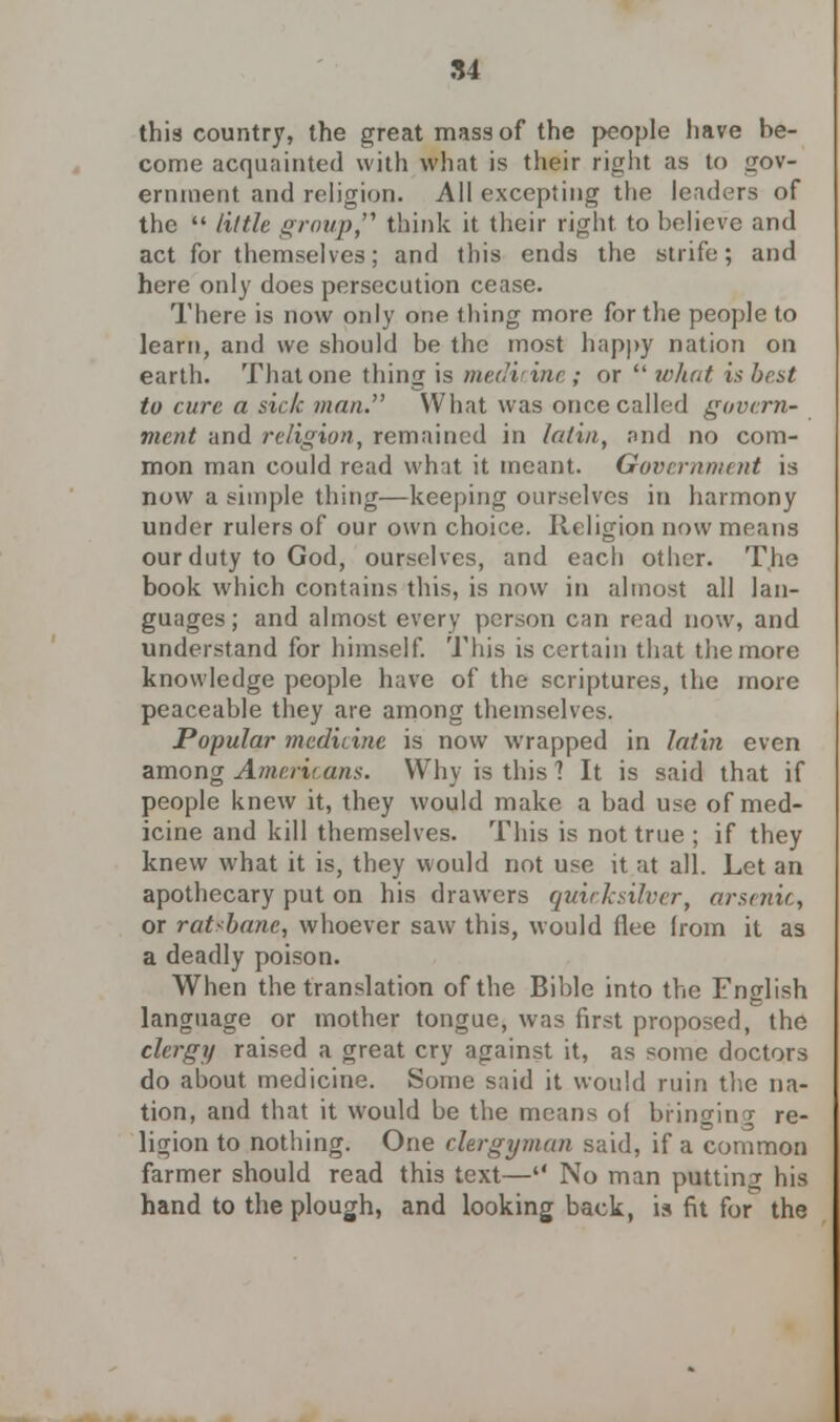 this country, the great mass of the j>cople have be- come acquainted with what is their right as to gov- ernment and religion. All excepting the leaders of the  little group think it their right to believe and act for themselves; and this ends the strife; and here only does persecution cease. There is now only one thing more for the people to learn, and we should be the most happy nation on earth. That one thing is medicine; or  what is best to cure a side man. What was once called govern- ment and religion, remained in latin, and no com- mon man could read what it meant. Government is now a simple thing—keeping ourselves in harmony under rulers of our own choice. Religion now means our duty to God, ourselves, and each other. The book which contains this, is now in almost all lan- guages; and almost every person can read now, and understand for himself. This is certain that the more knowledge people have of the scriptures, the more peaceable they are among themselves. Popular medicine is now wrapped in latin even among Americans. Why is this 1 It is said that if people knew it, they would make a bad use of med- icine and kill themselves. This is not true ; if they knew what it is, they would not use it at all. Let an apothecary put on his drawers quicksilver, arsenic, or ratsbane, whoever saw this, would flee from it as a deadly poison. When the translation of the Bible into the Fnglish language or mother tongue, was first proposed, the clergy raised a great cry against it, as some doctors do about medicine. Some said it would ruin the na- tion, and that it would be the means of bringing re- ligion to nothing. One clergyman said, if a common farmer should read this text— No man putting his hand to the plough, and looking back, is fit for the