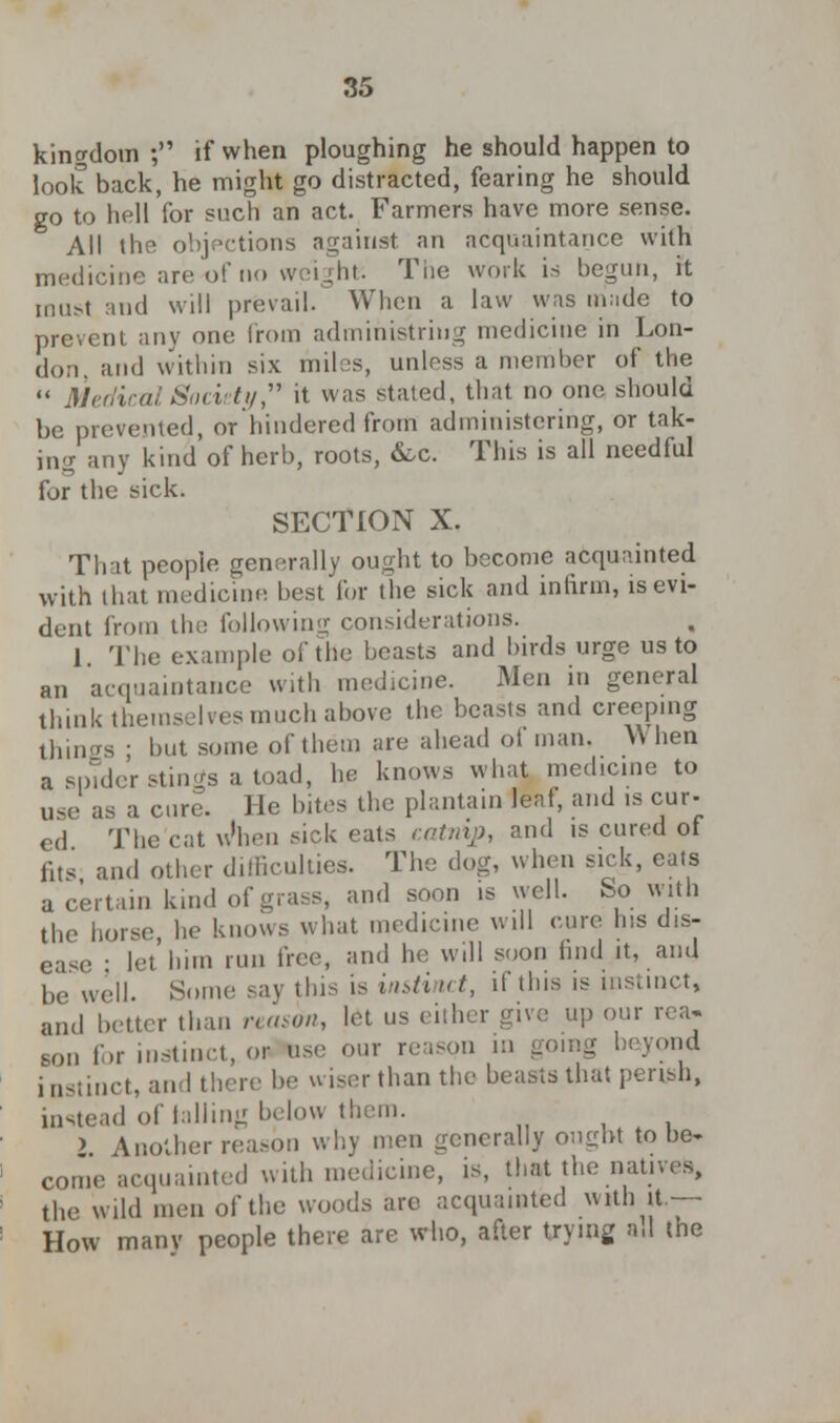 kingdom ; if when ploughing he should happen to look back, he might go distracted, fearing he should go to hell for such an act. Farmers have more sense. All the objections against an acquaintance with medicine are of no weight: The work is begun, it must and will prevail. When a law was made to prevent any one from admihistrhig medicine in Lon- don, and within six miles, unless a member of the  Medical Society it was stated, that no one should be: prevented, or hindered from administering, or tak- ing any kind of herb, roots, &c. This is all needful for the sick. SECTION X. That people generally ought to become acquainted with that medicine best for the sick and infirm, is evi- dent from the following considerations. 1 The example of the beasts and birds urge us to an acquaintance with medicine. Men in general think themselves much above the beasts and creeping things ; but some of them are ahead of man. When a spider stings a toad, he knows what medicine to use as a cure. He bites the plantain leaf, and is cur- ed The cat wVn sick eats catnip, and is cured of fits and other difficulties. The dog, when sick, eats a certain kind of grass, and soon is well. So with the horse, he knows what medicine will cure his dis- ease • let him run free, ami he will soon find it, and be well. Some say this is instinct, if this is instinct, and better than mason, let us either give up our rea- son for instinct, or use our reason in going beyond instinct, and there be wiser than the beasts that perish, instead of tailing below them. ) Another reason why men generally ought to be- come acquainted with medicine, is, that the natives, the wild men of the woods are acquainted with jt— How manv people there are who, after trying all the