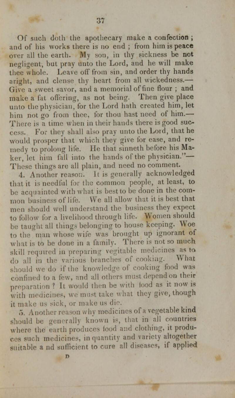 Of such doth the apothecary make a confection ; and of his works there is no end ; from him is peace over all the earth. My son, in thy sickness be not negligent, but pray unto the Lord, and he will make thee whole. Leave off from sin, and order thy hands ;iright, and dense thy heart from all wickedness.— Give a sweet savor, and a memorial of fine flour ; and make a fat offering, as not being. Then give place unto the physician, for the Lord hath created him, let him not go from thee, for thou hast need of him.— There is a time when in their hands there is good suc- For they shall also pray unto the Lord, that he would prosper that which they give for ease, and re- medy to prolong life. He that sinneth before his Ma- ker, let him fall into the hands of the physician.— These things are all plain, and need no comment. 4. Another reason. It is generally acknowledged that it is needful for the common people, at least, to be acquainted with what is best to be done in the com- mon business of life. We all allow that it is best that men should well understand the business they expect to follow for a livelihood through life. Women should be taught all things belonging to house keeping. Woe to the man whose wife was brought up ignorant of what is to be done in a family. There is not so much skill required in preparing vegitable medicines as to do all in the various branches of cooking. What should we do if the knowledge of cooking food was confined to a few, and all others must depend on their preparation ? It would then be with lood as it now is with medicines, we must take what they give, though it make us sick, or make us die. .*). Another reason why medicines of a vegetable kind should be generally known is, that in all countries where the earth produces food and clothing, it produ- ces such medicines, in quantity and variety altogether suitable a nd sufficient to cure all diseases, if applied D