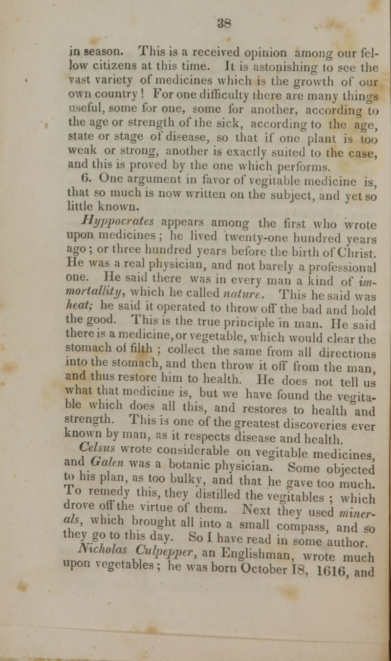 in season. This is a received opinion among our fel- low citizens at this time. It is astonishing to see the vast variety of medicines which is the growth of our own country ! For one difficulty there are many things useful, some for one, some for another, according U> the age or strength of the sick, according to the age, state or stage of disease, so that if one plant is too weak or strong, another is exactly suited to the case, and this is proved by the one which performs. 6. One argument in favor of vegitable medicine is, that so much is now written on the subject, and yet so little known. Hippocrates appears among the first who wrote upon medicines ; he lived twenty-one hundred years ago; or three hundred years before the birth of Christ. He was a real physician, and not barely a professional one. He said there was in every man a kind of im- morlalhty, which he called nature. This he said was heat; he said it operated to throw ofT the bad and hold the good. This is the true principle in man. He said there is a medicine, or vegetable, which would clear the stomach of filth ; collect the same from all directions into the stomach, and then throw it off from the man and thus restore him to health. He does not tell us what that medicine is, but we have found the verita- ble which does all this, and restores to health &and strength. This is one of the greatest discoveries ever known by man, as it respects disease and health Celsus wrote considerable on vegitable medicines and Galen was a botanic physician. Some objected to his plan, as too bulky, and that he gave too much. To remedy this, they distilled the vegitables ; which drove offthe v,rtue of them. Next they used miner- als, winch brought all into a small compass, and so they go to this day. So I have read in some author. Nicholas Culpepper, an Englishman, wrote much upon vegetables; he was born October 18, 1616, and