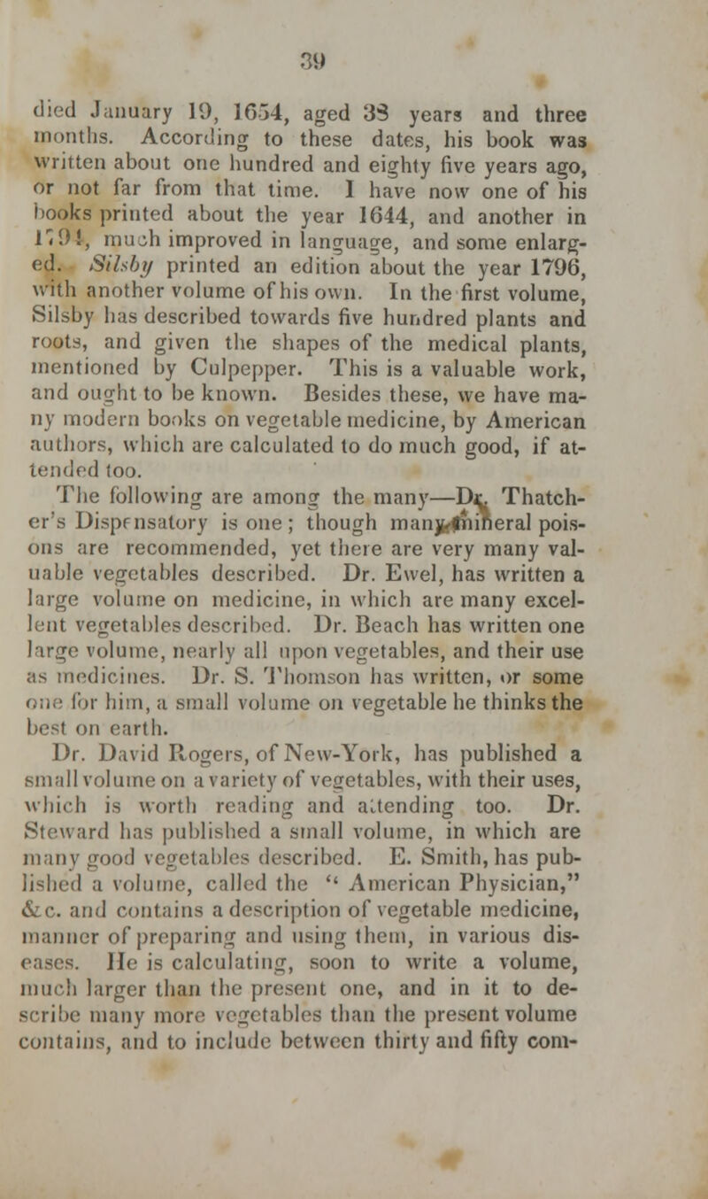 died January 19, 1654, aged 33 years and three months. According to these dates, his book was written about one hundred and eighty five years ago, or not far from that time. I have now one of his books printed about the year 1644, and another in 1'9I, mu^h improved in language, and some enlarg- ed. Silsby printed an edition about the year 1796, with another volume of his own. In the first volume, Silsby has described towards five hundred plants and roots, and given the shapes of the medical plants, mentioned by Culpepper. This is a valuable work, and ought to be known. Besides these, we have ma- ny modern books on vegetable medicine, by American authors, which are calculated to do much good, if at- tended too. The following are among the many—Dr. Thatch- er's Dispensatory is one ; though manjfe'friirieral pois- ons are recommended, yet there are very many val- uable vegetables described. Dr. Ewel, has written a large volume on medicine, in which are many excel- lent vegetables described. Dr. Beach has written one large volume, nearly all upon vegetables, and their use as medicines. Dr. S. Thomson has written, or some <;;;.' for him, a small volume on vegetable he thinks the best on earth. Dr. David Rogers, of New-York, has published a small volume on a variety of vegetables, with their uses, which is worth reading and attending too. Dr. Steward has published a small volume, in which are many good vegetables described. E. Smith, has pub- lished a volume, called the  American Physician, &c. and contains a description of vegetable medicine, manner of preparing and using them, in various dis- eases. He is calculating, soon to write a volume, much larger than the present one, and in it to de- scribe many more vegetables than the present volume contains, and to include between thirty and fifty com-